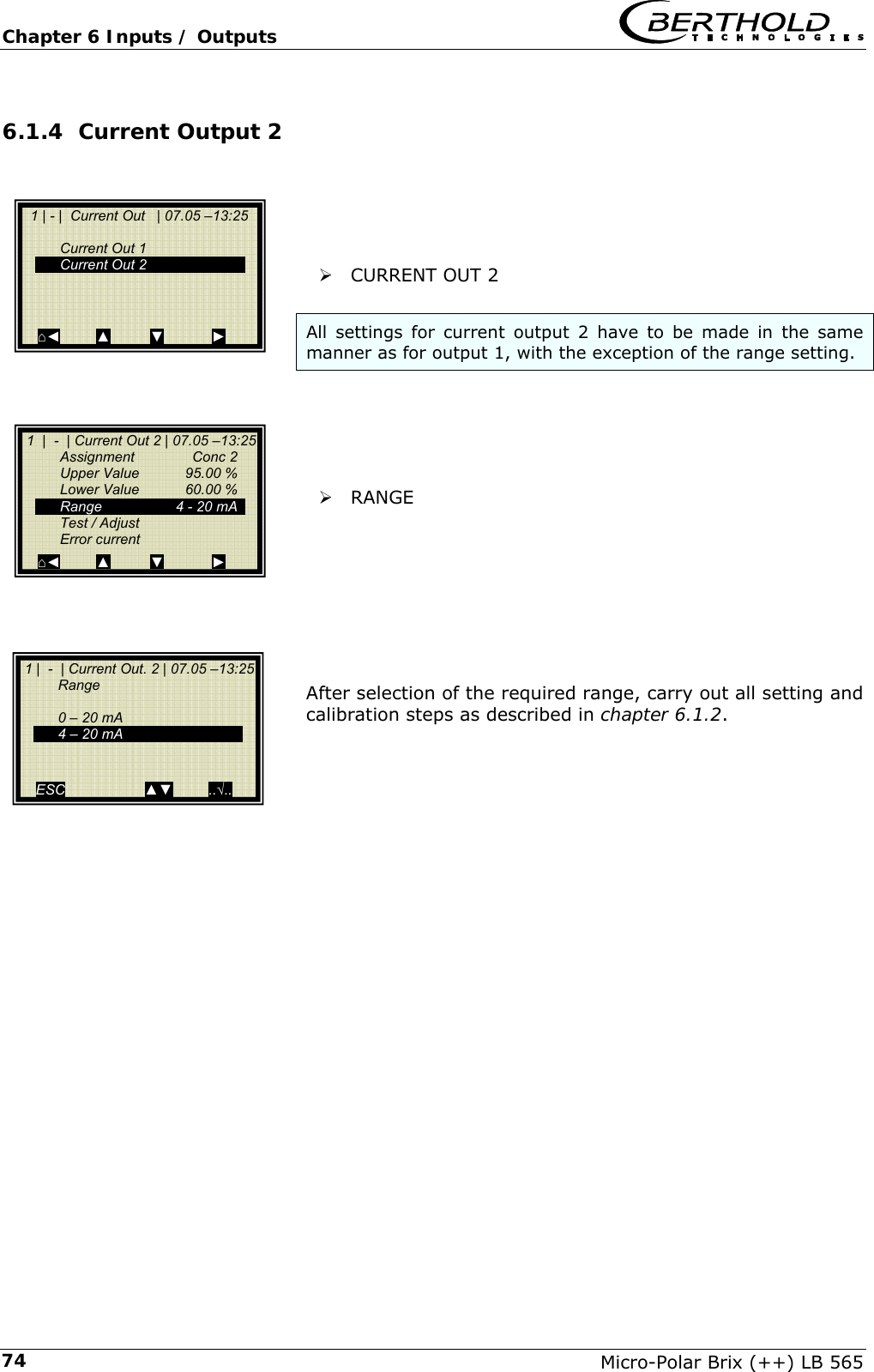 Chapter 6 Inputs / Outputs   Micro-Polar Brix (++) LB 565 746.1.4 Current Output 2      &frac34; CURRENT OUT 2  All settings for current output 2 have to be made in the same manner as for output 1, with the exception of the range setting.      &frac34; RANGE         After selection of the required range, carry out all setting and calibration steps as described in chapter 6.1.2.            1 | - |  Current Out   | 07.05 &ndash;13:25     Current Out 1   Current Out 2       ⌂◄         ▲          ▼            ►  1  |  -  | Current Out 2 | 07.05 &ndash;13:25  Assignment  Conc 2   Upper Value  95.00 %   Lower Value  60.00 %   Range     4 - 20 mA   Test / Adjust  Error current ⌂◄         ▲          ▼            ►  1 |  -  | Current Out. 2 | 07.05 &ndash;13:25  Range    0 &ndash; 20 mA   4 &ndash; 20 mA     ESC                    ▲▼         ..&radic;.. 