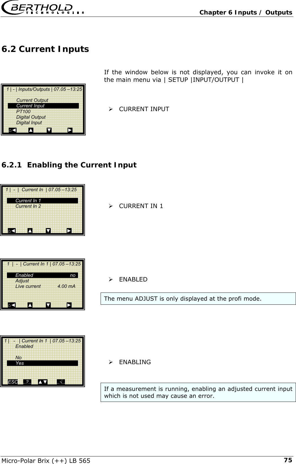   Chapter 6 Inputs / Outputs Micro-Polar Brix (++) LB 565  756.2 Current Inputs  If the window below is not displayed, you can invoke it on the main menu via | SETUP |INPUT/OUTPUT |    &frac34; CURRENT INPUT      6.2.1 Enabling the Current Input     &frac34; CURRENT IN 1          &frac34; ENABLED  The menu ADJUST is only displayed at the profi mode.        &frac34; ENABLING   If a measurement is running, enabling an adjusted current input which is not used may cause an error.   1 | - | Inputs/Outputs | 07.05 &ndash;13:25    Current Output  Current Input  PT100  Digital Output  Digital Input ⌂◄         ▲          ▼            ►   1 |  -  |  Current In  | 07.05 &ndash;13:25      Current In 1   Current In 2       ⌂◄         ▲          ▼            ►    1  |  -  | Current In 1 | 07.05 &ndash;13:25         Enabled  no  Adjust   Live current  4.00 mA    ⌂◄         ▲          ▼            ►  1 |   -   | Current In 1  | 07.05 &ndash;13:25   Enabled   No  Yes     ESC    ..?..     ▲▼       ..&radic;..