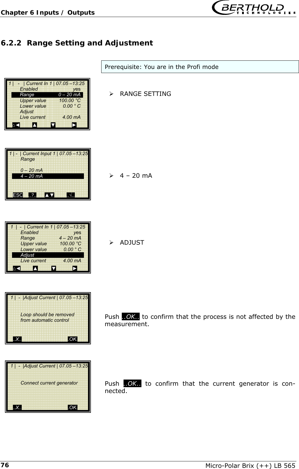 Chapter 6 Inputs / Outputs   Micro-Polar Brix (++) LB 565 766.2.2 Range Setting and Adjustment  Prerequisite: You are in the Profi mode   &frac34; RANGE SETTING           &frac34; 4 &ndash; 20 mA         &frac34; ADJUST          Push ..OK.. to confirm that the process is not affected by the measurement.        Push  ..OK.. to confirm that the current generator is con-nected.   1 |   -   | Current In 1 | 07.05 &ndash;13:25  Enabled  yes   Range    0 &ndash; 20 mA   Upper value  100.00 &deg;C   Lower value  0.00 &deg; C  Adjust  Live current  4.00 mA ⌂◄         ▲          ▼            ►  1 | -  | Current Input 1 | 07.05 &ndash;13:25  Range     0 &ndash; 20 mA   4 &ndash; 20 mA      ESC    ..?..      ▲▼         ..&radic;..     1  |  -  | Current In 1 | 07.05 &ndash;13:25  Enabled  yes   Range    4 &ndash; 20 mA   Upper value  100.00 &deg;C   Lower value  0.00 &deg; C  Adjust  Live current  4.00 mA ⌂◄         ▲          ▼            ►   1 |  -  |Adjust Current | 07.05 &ndash;13:25       Loop should be removed   from automatic control      ..X..                                  .OK.   1 |  -  |Adjust Current | 07.05 &ndash;13:25      Connect current generator       ..X..                                  .OK. 
