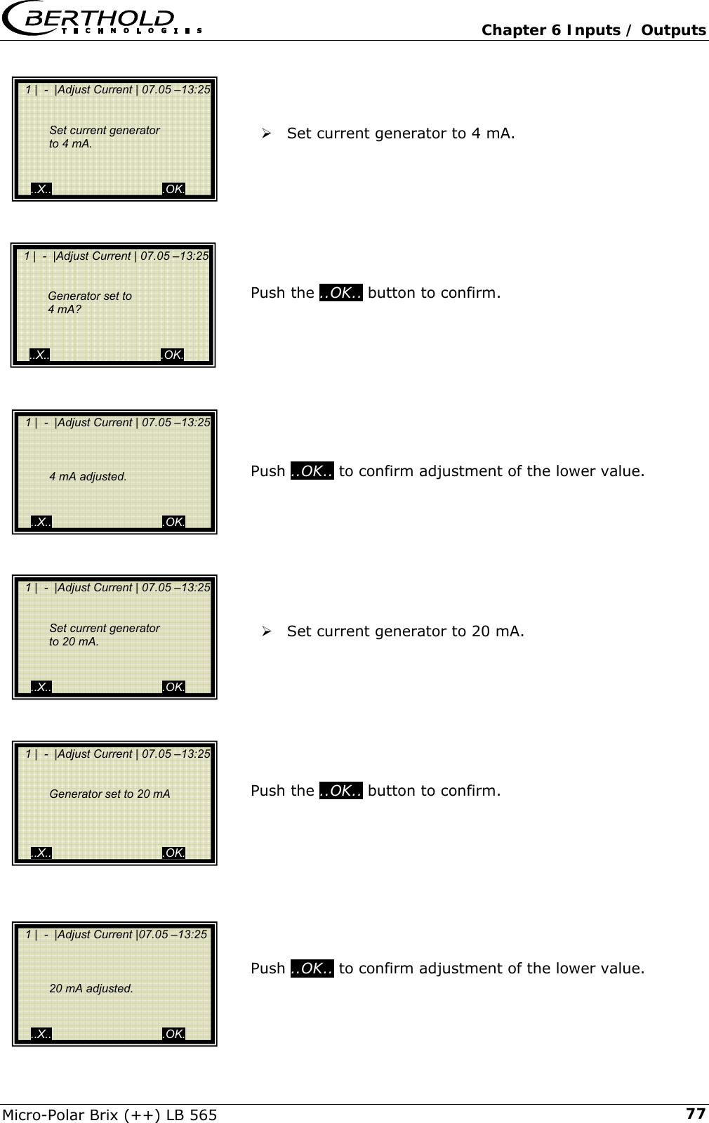   Chapter 6 Inputs / Outputs Micro-Polar Brix (++) LB 565  77   &frac34; Set current generator to 4 mA.          Push the ..OK.. button to confirm.          Push ..OK.. to confirm adjustment of the lower value.         &frac34; Set current generator to 20 mA.         Push the ..OK.. button to confirm.          Push ..OK.. to confirm adjustment of the lower value.    1 |  -  |Adjust Current | 07.05 &ndash;13:25       Set current generator      to 4 mA.     ..X..                                  .OK.   1 |  -  |Adjust Current | 07.05 &ndash;13:25           4 mA adjusted.     ..X..                                  .OK.   1 |  -  |Adjust Current | 07.05 &ndash;13:25       Generator set to 20 mA         ..X..                                  .OK.   1 |  -  |Adjust Current |07.05 &ndash;13:25          20 mA adjusted.     ..X..                                  .OK.   1 |  -  |Adjust Current | 07.05 &ndash;13:25       Generator set to     4 mA?     ..X..                                  .OK.   1 |  -  |Adjust Current | 07.05 &ndash;13:25       Set current generator     to 20 mA.   ..X..                                  .OK. 