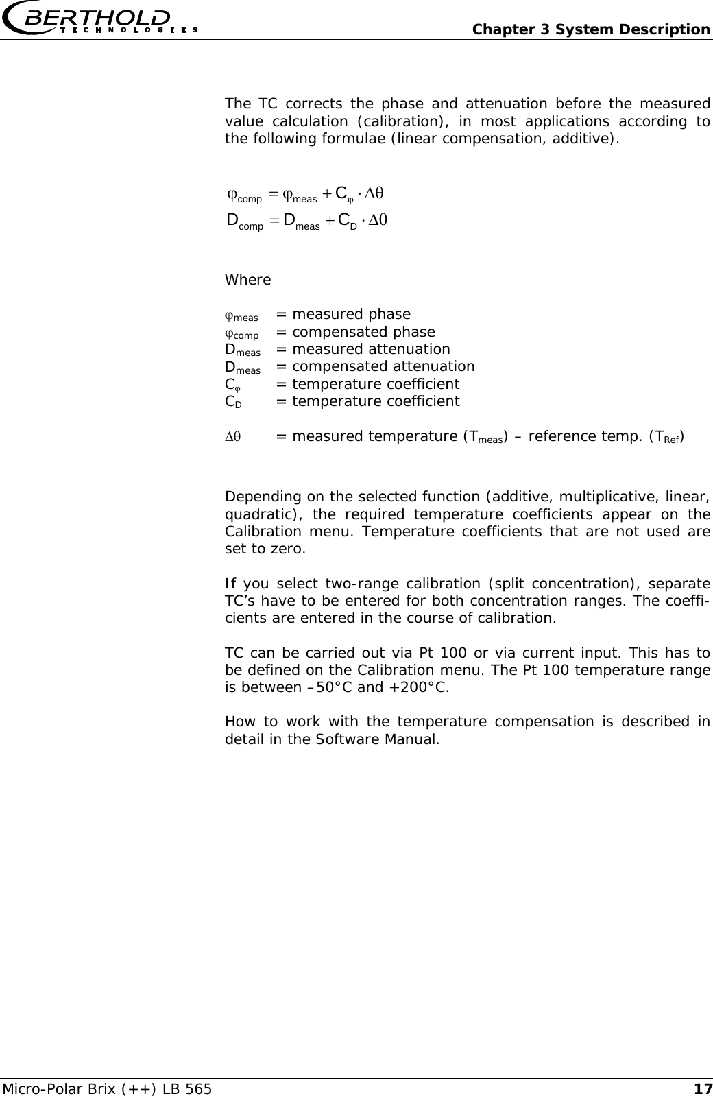   Chapter 3 System Description Micro-Polar Brix (++) LB 565  17 The TC corrects the phase and attenuation before the measured value calculation (calibration), in most applications according to the following formulae (linear compensation, additive).  &theta;&Delta;&sdot;+ϕ=ϕ ϕCmeascomp  &theta;&Delta;&sdot;+=Dmeascomp CDD    Where   ϕmeas   = measured phase ϕcomp  = compensated phase Dmeas   = measured attenuation Dmeas  = compensated attenuation Cϕ   = temperature coefficient CD   = temperature coefficient  &Delta;&theta;   = measured temperature (Tmeas) &ndash; reference temp. (TRef)  Depending on the selected function (additive, multiplicative, linear, quadratic), the required temperature coefficients appear on the Calibration menu. Temperature coefficients that are not used are set to zero.  If you select two-range calibration (split concentration), separate TC&rsquo;s have to be entered for both concentration ranges. The coeffi-cients are entered in the course of calibration.  TC can be carried out via Pt 100 or via current input. This has to be defined on the Calibration menu. The Pt 100 temperature range is between &ndash;50&deg;C and +200&deg;C. How to work with the temperature compensation is described in detail in the Software Manual.  