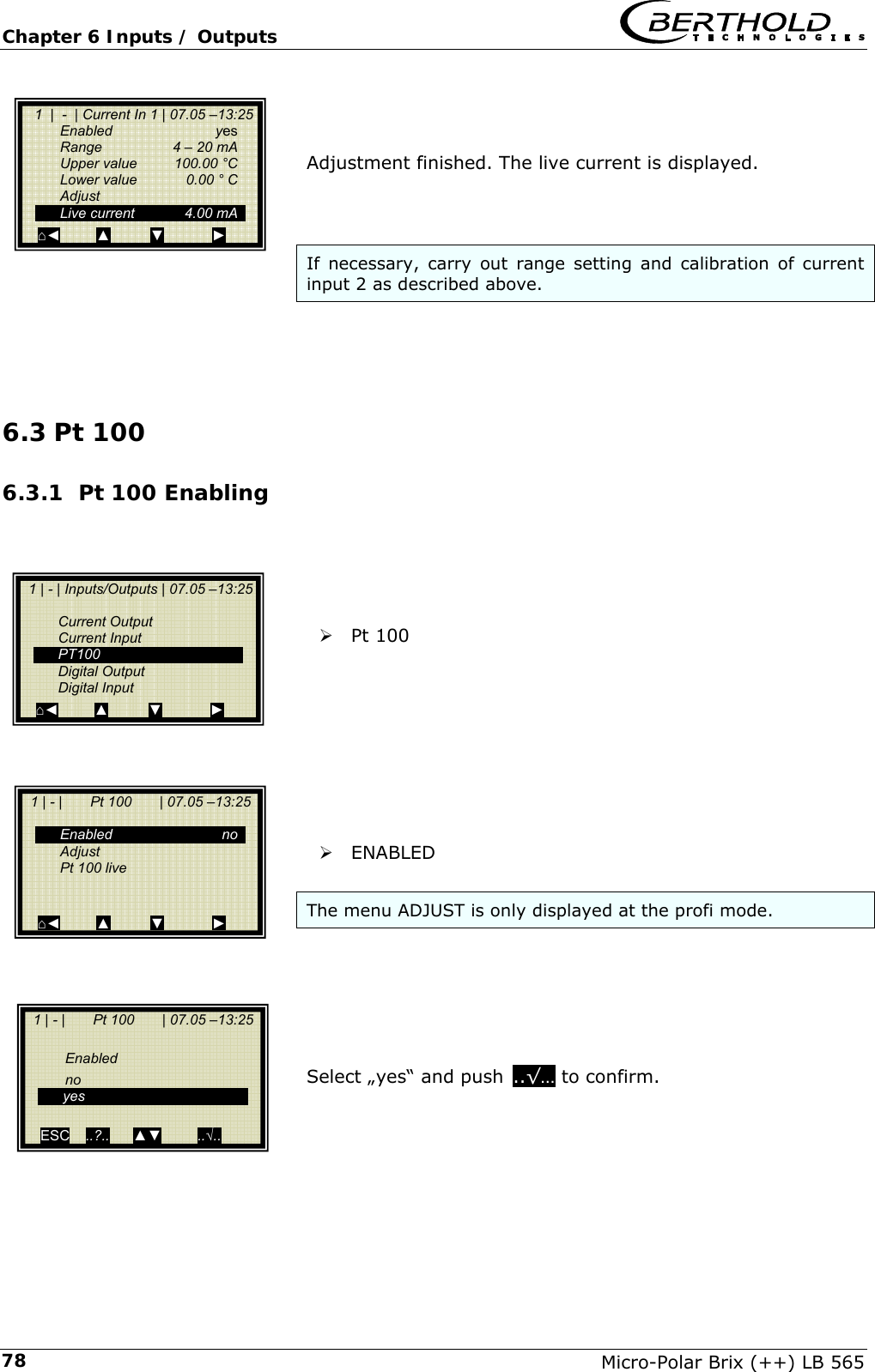 Chapter 6 Inputs / Outputs   Micro-Polar Brix (++) LB 565 78   Adjustment finished. The live current is displayed.    If necessary, carry out range setting and calibration of current input 2 as described above.     6.3 Pt 100 6.3.1 Pt 100 Enabling      &frac34; Pt 100          &frac34; ENABLED  The menu ADJUST is only displayed at the profi mode.       Select &bdquo;yes&ldquo; and pushc..&radic;&hellip; to confirm.       1  |  -  | Current In 1 | 07.05 &ndash;13:25   Enabled  yes   Range    4 &ndash; 20 mA   Upper value  100.00 &deg;C   Lower value  0.00 &deg; C  Adjust  Live current  4.00 mA ⌂◄         ▲          ▼            ►   1 | - | Inputs/Outputs | 07.05 &ndash;13:25    Current Output  Current Input  PT100  Digital Output  Digital Input ⌂◄         ▲          ▼            ►   1 | - |       Pt 100       | 07.05 &ndash;13:25    Enabled  no  Adjust   Pt 100 live    ⌂◄         ▲          ▼            ►   1 | - |       Pt 100       | 07.05 &ndash;13:25     Enabled    no  yes   ESC    ..?..      ▲▼         ..&radic;..   