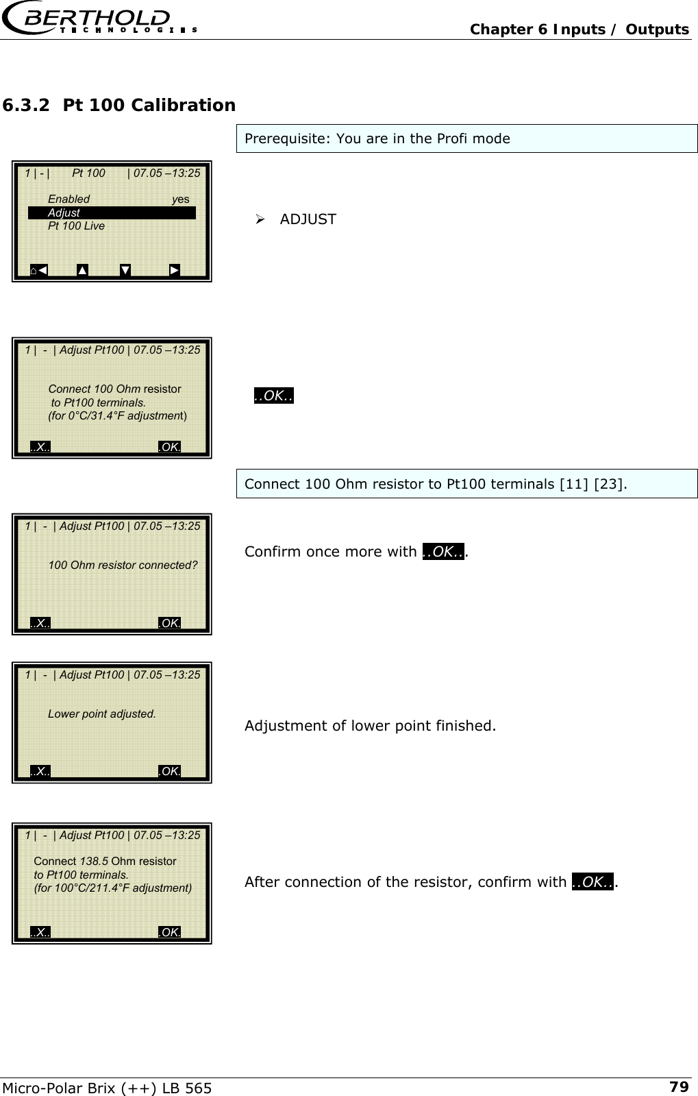   Chapter 6 Inputs / Outputs Micro-Polar Brix (++) LB 565  796.3.2 Pt 100 Calibration Prerequisite: You are in the Profi mode    &frac34; ADJUST            ..OK..    Connect 100 Ohm resistor to Pt100 terminals [11] [23].   Confirm once more with ..OK...          Adjustment of lower point finished.         After connection of the resistor, confirm with ..OK...        1 | - |       Pt 100       | 07.05 &ndash;13:25     Enabled  yes  Adjust   Pt 100 Live    ⌂◄         ▲          ▼            ►   1 |  -  | Adjust Pt100 | 07.05 &ndash;13:25      Connect 100 Ohm resistor    to Pt100 terminals.   (for 0&deg;C/31.4&deg;F adjustment)   ..X..                                  .OK.   1 |  -  | Adjust Pt100 | 07.05 &ndash;13:25       100 Ohm resistor connected?        ..X..                                  .OK.   1 |  -  | Adjust Pt100 | 07.05 &ndash;13:25       Lower point adjusted.        ..X..                                  .OK.   1 |  -  | Adjust Pt100 | 07.05 &ndash;13:25        Connect 138.5 Ohm resistor       to Pt100 terminals.      (for 100&deg;C/211.4&deg;F adjustment)    ..X..                                  .OK. 