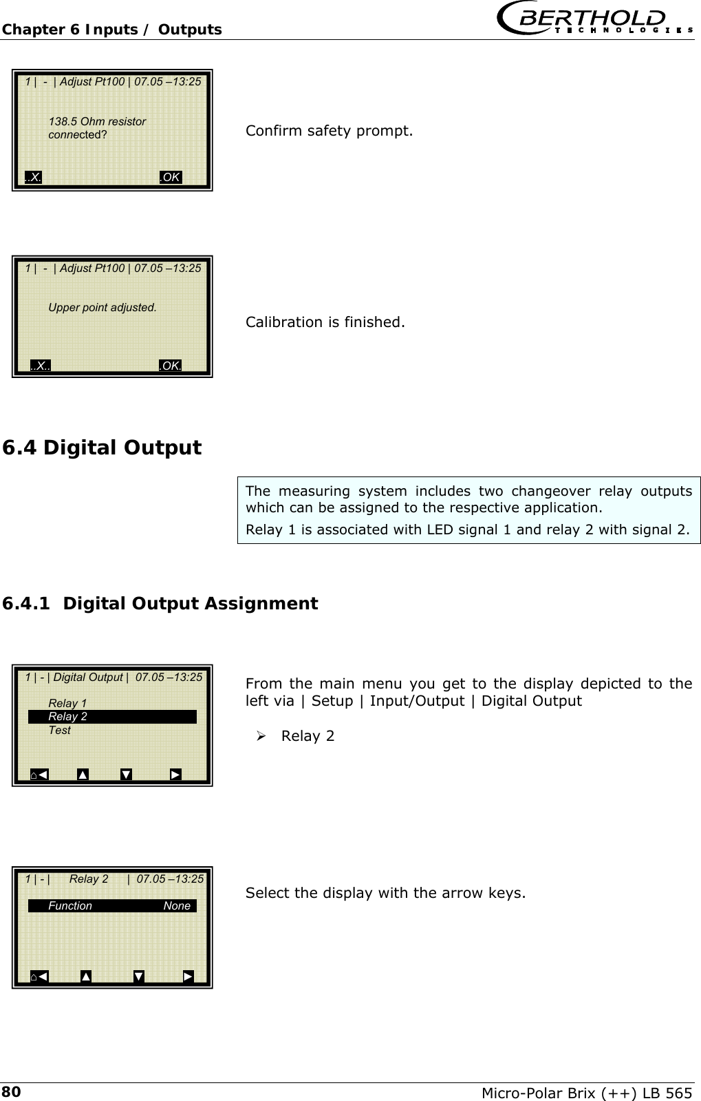 Chapter 6 Inputs / Outputs   Micro-Polar Brix (++) LB 565 80   Confirm safety prompt.           Calibration is finished.     6.4 Digital Output The measuring system includes two changeover relay outputs which can be assigned to the respective application.  Relay 1 is associated with LED signal 1 and relay 2 with signal 2.  6.4.1 Digital Output Assignment    From the main menu you get to the display depicted to the left via | Setup | Input/Output | Digital Output   &frac34; Relay 2         Select the display with the arrow keys.        1 |  -  | Adjust Pt100 | 07.05 &ndash;13:25      Upper point adjusted.      ..X..                                  .OK.   1 |  -  | Adjust Pt100 | 07.05 &ndash;13:25    138.5 Ohm resistor connected?      ..X.                                     .OK.   1 | - | Digital Output |  07.05 &ndash;13:25     Relay 1  Relay 2  Test    ⌂◄         ▲          ▼            ►   1 | - |      Relay 2      |  07.05 &ndash;13:25    Function  None       ⌂◄          ▲             ▼            ►