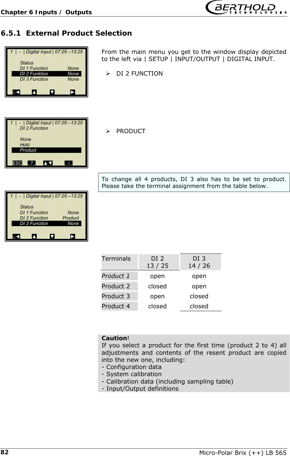Chapter 6 Inputs / Outputs   Micro-Polar Brix (++) LB 565 826.5.1 External Product Selection   From the main menu you get to the window display depicted to the left via | SETUP | INPUT/OUTPUT | DIGITAL INPUT.  &frac34; DI 2 FUNCTION         &frac34; PRODUCT      To change all 4 products, DI 3 also has to be set to product. Please take the terminal assignment from the table below.         Terminals  DI 2 13 / 25 DI 3 14 / 26 Product 1  open  open Product 2  closed  open Product 3  open  closed Product 4  closed  closed    Caution! If you select a product for the first time (product 2 to 4) all adjustments and contents of the resent product are copied into the new one, including: - Configuration data - System calibration - Calibration data (including sampling table) - Input/Output definitions    1  |  -  | Digital Input | 07.05 &ndash;13:25      Status   DI 1 Function   None   DI 2 Funktion  None   DI 3 Function  None     ⌂◄         ▲          ▼            ►   1  |  -  | Digital Input | 07.05 &ndash;13:25   DI 2 Function      None   Hold  Product     ESC    ..?..      ▲▼         ..&radic;..     1  |  -  | Digital Input | 07.05 &ndash;13:25      Status   DI 1 Function   None   DI 2 Function  Product   DI 3 Function  None     ⌂◄         ▲          ▼            ► 