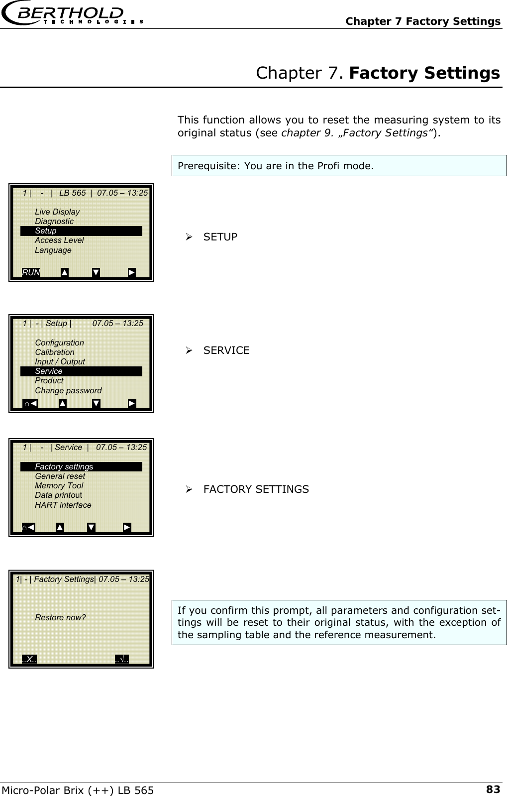   Chapter 7 Factory Settings Micro-Polar Brix (++) LB 565  83Chapter 7. Factory Settings   This function allows you to reset the measuring system to its original status (see chapter 9. &bdquo;Factory Settings&ldquo;).  Prerequisite: You are in the Profi mode.     &frac34; SETUP         &frac34; SERVICE           &frac34; FACTORY SETTINGS         If you confirm this prompt, all parameters and configuration set-tings will be reset to their original status, with the exception of the sampling table and the reference measurement.       1 |    -   |   LB 565  |  07.05 &ndash; 13:25    Live Display  Diagnostic  Setup  Access Level  Language  RUN         ▲          ▼            ►     1 |  - | Setup |         07.05 &ndash; 13:25     Configuration  Calibration   Input / Output  Service  Product  Change password      ⌂◄         ▲           ▼            ►     1 |    -   | Service  |   07.05 &ndash; 13:25     Factory settings  General reset  Memory Tool  Data printout  HART interface  ⌂◄         ▲          ▼            ►  1| - | Factory Settings| 07.05 &ndash; 13:25        Restore now?      ..X..                                  ..&radic;.. 