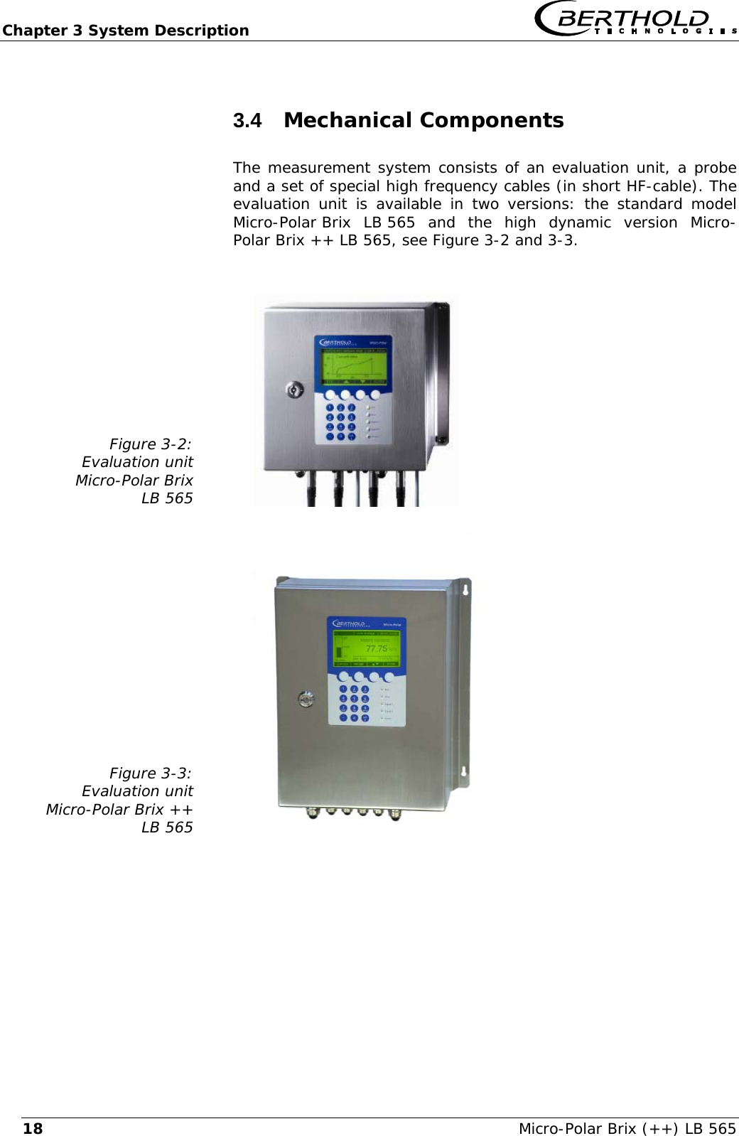 Chapter 3 System Description   Micro-Polar Brix (++) LB 565 183.4  Mechanical Components The measurement system consists of an evaluation unit, a probe and a set of special high frequency cables (in short HF-cable). The evaluation unit is available in two versions: the standard model Micro-Polar Brix  LB 565  and  the high dynamic version Micro-Polar Brix ++ LB 565, see Figure 3-2 and 3-3.   Figure 3-2: Evaluation unit Micro-Polar Brix LB 565     Figure 3-3: Evaluation unit Micro-Polar Brix ++ LB 565         