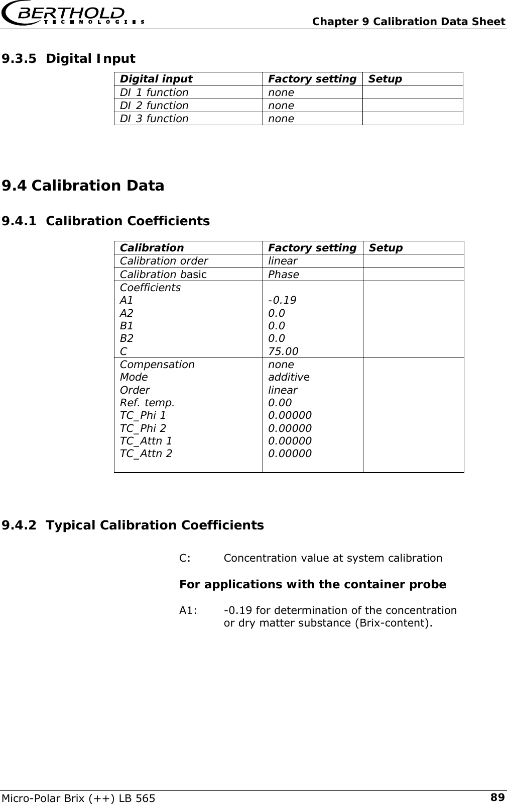   Chapter 9 Calibration Data Sheet Micro-Polar Brix (++) LB 565  899.3.5 Digital Input Digital input  Factory setting Setup DI 1 function  none   DI 2 function  none   DI 3 function  none     9.4 Calibration Data 9.4.1 Calibration Coefficients Calibration Factory setting Setup Calibration order  linear   Calibration basic Phase   Coefficients A1 A2 B1 B2 C  -0.19 0.0 0.0 0.0 75.00  Compensation Mode Order Ref. temp. TC_Phi 1 TC_Phi 2 TC_Attn 1 TC_Attn 2  none additive linear 0.00  0.00000 0.00000 0.00000 0.00000    9.4.2 Typical Calibration Coefficients  C:   Concentration value at system calibration  For applications with the container probe  A1:  -0.19 for determination of the concentration     or dry matter substance (Brix-content).    