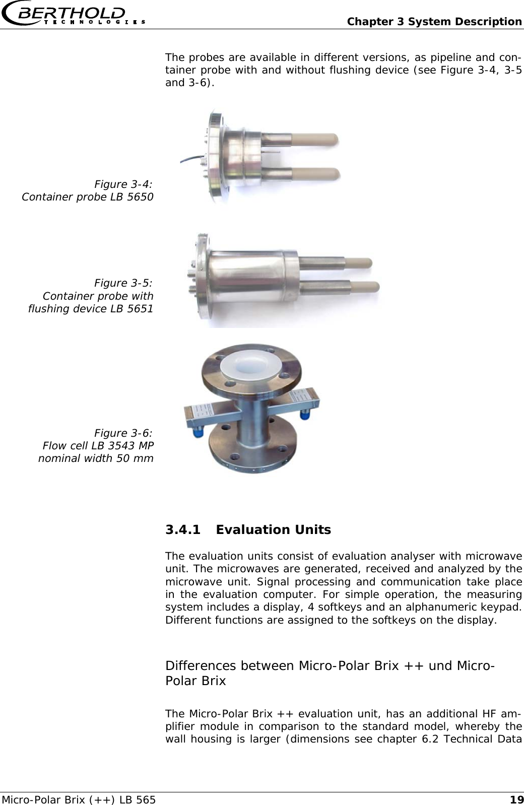   Chapter 3 System Description Micro-Polar Brix (++) LB 565  19The probes are available in different versions, as pipeline and con-tainer probe with and without flushing device (see Figure 3-4, 3-5 and 3-6).  Figure 3-4: Container probe LB 5650     Figure 3-5: Container probe with flushing device LB 5651     Figure 3-6: Flow cell LB 3543 MP nominal width 50 mm    3.4.1 Evaluation Units The evaluation units consist of evaluation analyser with microwave unit. The microwaves are generated, received and analyzed by the microwave unit. Signal processing and communication take place in the evaluation computer. For simple operation, the measuring system includes a display, 4 softkeys and an alphanumeric keypad. Different functions are assigned to the softkeys on the display. Differences between Micro-Polar Brix ++ und Micro-Polar Brix The Micro-Polar Brix ++ evaluation unit, has an additional HF am-plifier module in comparison to the standard model, whereby the wall housing is larger (dimensions see chapter 6.2 Technical Data 