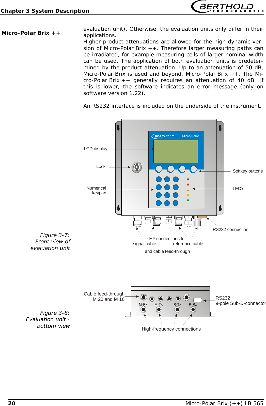 Chapter 3 System Description   Micro-Polar Brix (++) LB 565 20evaluation unit). Otherwise, the evaluation units only differ in their applications. Higher product attenuations are allowed for the high dynamic ver-sion of Micro-Polar Brix ++. Therefore larger measuring paths can be irradiated, for example measuring cells of larger nominal width can be used. The application of both evaluation units is predeter-mined by the product attenuation. Up to an attenuation of 50 dB, Micro-Polar Brix is used and beyond, Micro-Polar Brix ++. The Mi-cro-Polar Brix ++  generally  requires an attenuation of 40 dB. If this is lower, the software indicates an error message (only on software version 1.22).  An RS232 interface is included on the underside of the instrument.  Figure 3-7: Front view of  evaluation unit   and cable feed-throughLockNumericalkeypadSoftkey buttonsLED&rsquo;sLCD displayRS232 connectionHF connections for   signal cable              reference cable    Micro-Polar Figure 3-8: Evaluation unit -  bottom view    Cable feed-throughM 20 and M 16High-frequency connectionsRS2329-pole Sub-D-connectorM-TxM-Rx R-Tx R-Rx Micro-Polar Brix ++ 