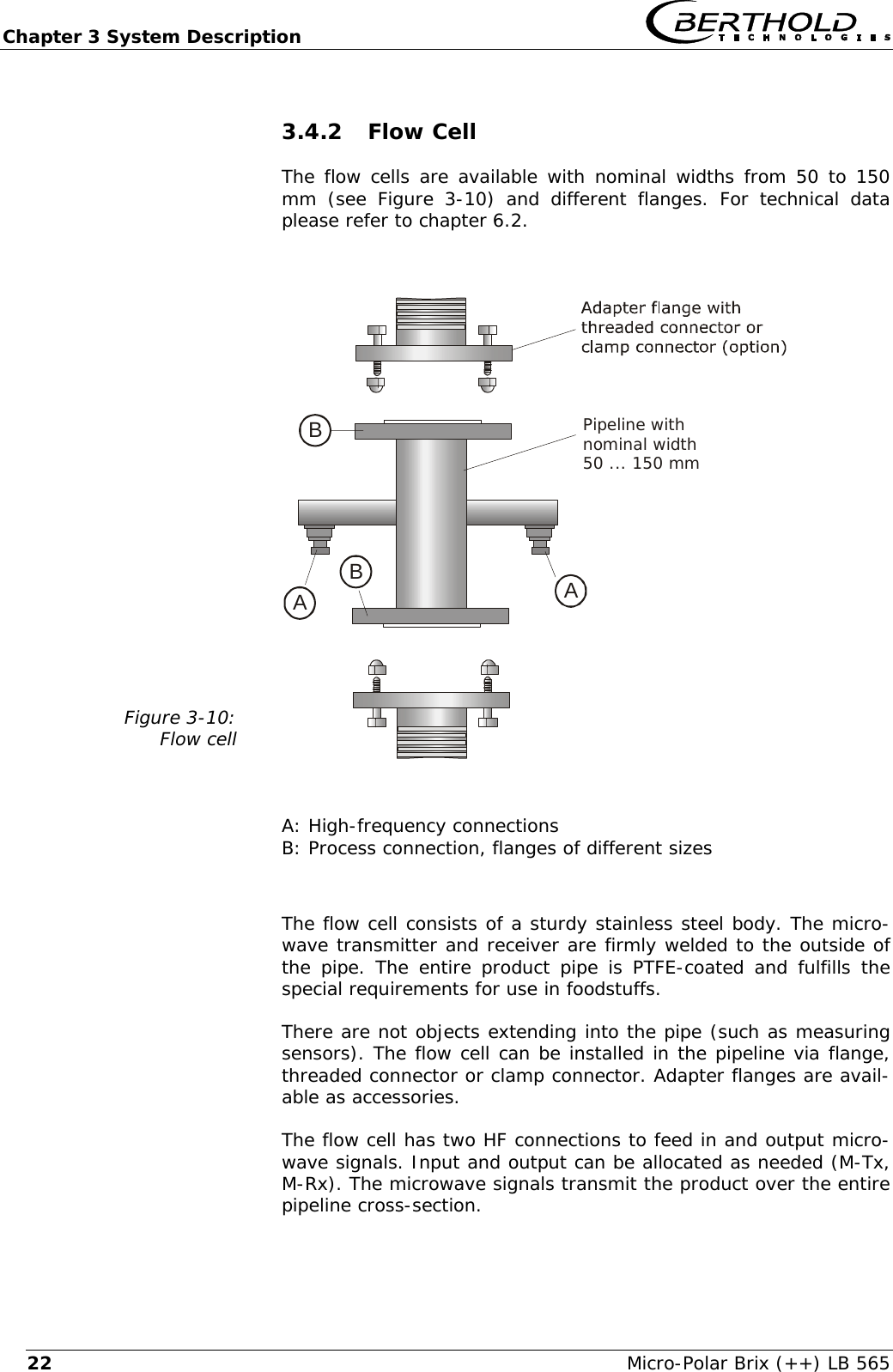 Chapter 3 System Description   Micro-Polar Brix (++) LB 565 223.4.2 Flow Cell The flow cells are available with nominal widths from 50 to 150 mm (see Figure 3-10) and different flanges. For technical data please refer to chapter 6.2.  Figure 3-10: Flow cell   AABBPipeline withnominal width50 ... 150 mm  A: High-frequency connections B: Process connection, flanges of different sizes  The flow cell consists of a sturdy stainless steel body. The micro-wave transmitter and receiver are firmly welded to the outside of the pipe. The entire product pipe is PTFE-coated and fulfills the special requirements for use in foodstuffs. There are not objects extending into the pipe (such as measuring sensors). The flow cell can be installed in the pipeline via flange, threaded connector or clamp connector. Adapter flanges are avail-able as accessories. The flow cell has two HF connections to feed in and output micro-wave signals. Input and output can be allocated as needed (M-Tx, M-Rx). The microwave signals transmit the product over the entire pipeline cross-section. 