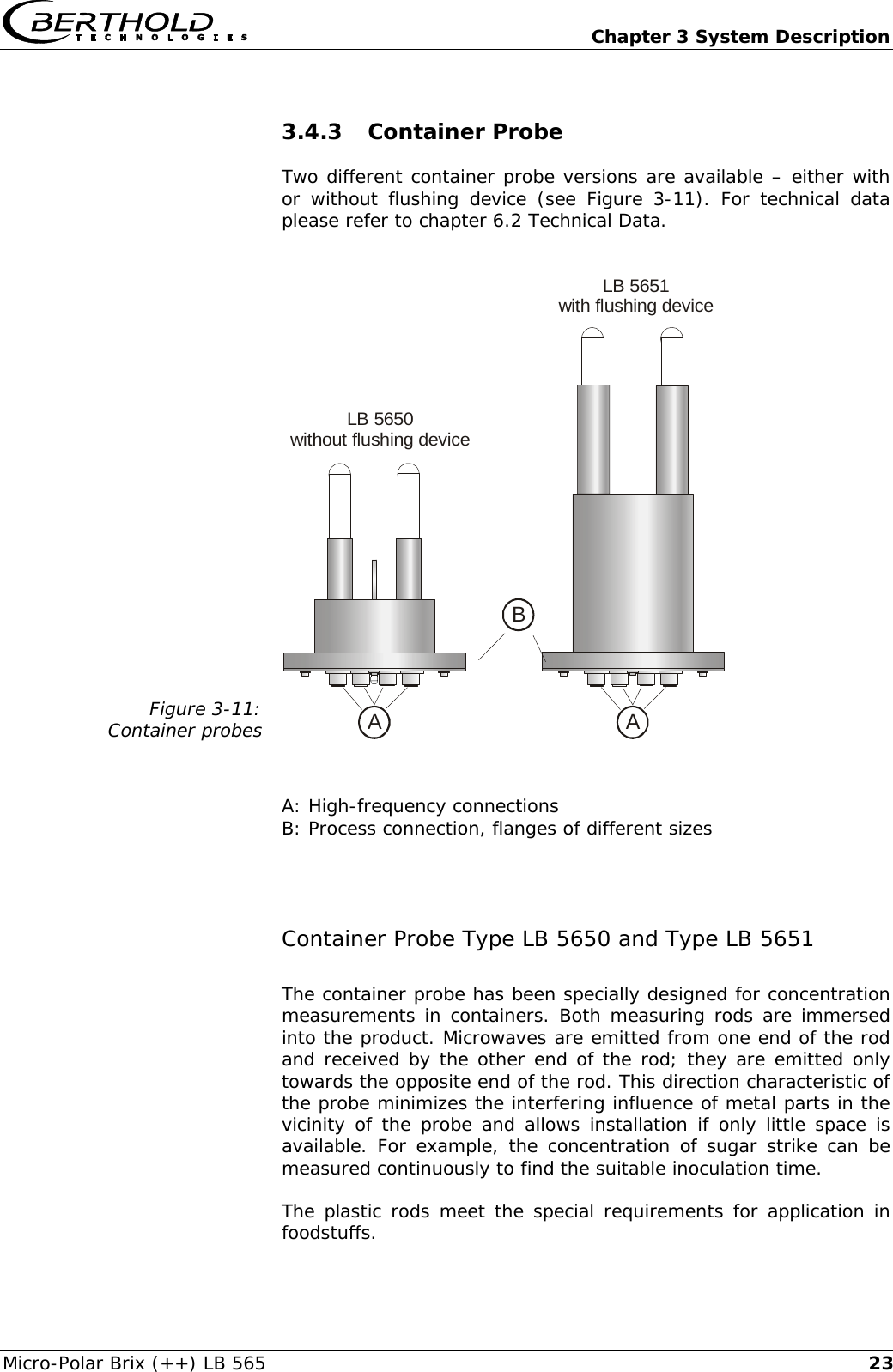   Chapter 3 System Description Micro-Polar Brix (++) LB 565  233.4.3 Container Probe Two different container probe versions are available &ndash; either with or without flushing device (see Figure 3-11). For technical data please refer to chapter 6.2 Technical Data.  Figure 3-11: Container probes ALB 5650without flushing deviceABLB 5651with flushing device   A: High-frequency connections B: Process connection, flanges of different sizes  Container Probe Type LB 5650 and Type LB 5651 The container probe has been specially designed for concentration measurements in containers. Both measuring rods are immersed into the product. Microwaves are emitted from one end of the rod and received by the other end of the rod; they are emitted only towards the opposite end of the rod. This direction characteristic of the probe minimizes the interfering influence of metal parts in the vicinity of the probe and allows installation if only little space is available. For example, the concentration of sugar strike can be measured continuously to find the suitable inoculation time. The plastic rods meet the special requirements for application in foodstuffs. 