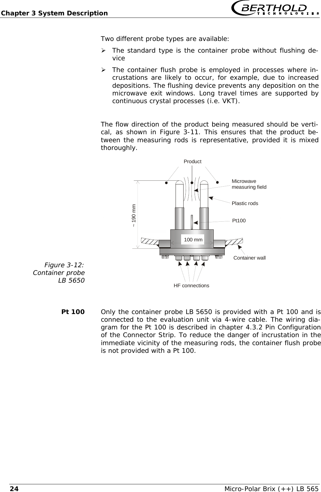 Chapter 3 System Description   Micro-Polar Brix (++) LB 565 24Two different probe types are available:  &frac34; The standard type is the container probe without flushing de-vice &frac34; The container flush probe is employed in processes where in-crustations are likely to occur, for example, due to increased depositions. The flushing device prevents any deposition on the microwave exit windows. Long travel times are supported by continuous crystal processes (i.e. VKT).  The flow direction of the product being measured should be verti-cal, as shown in Figure 3-11. This ensures that the product be-tween the measuring rods is representative, provided it is mixed thoroughly. Figure 3-12: Container probe LB 5650   Container wallHF connectionsProductMicrowavemeasuring fieldPlastic rods~ 190 mm100 mmPt100    Pt 100  Only the container probe LB 5650 is provided with a Pt 100 and is connected to the evaluation unit via 4-wire cable. The wiring dia-gram for the Pt 100 is described in chapter 4.3.2 Pin Configuration of the Connector Strip. To reduce the danger of incrustation in the immediate vicinity of the measuring rods, the container flush probe is not provided with a Pt 100.   
