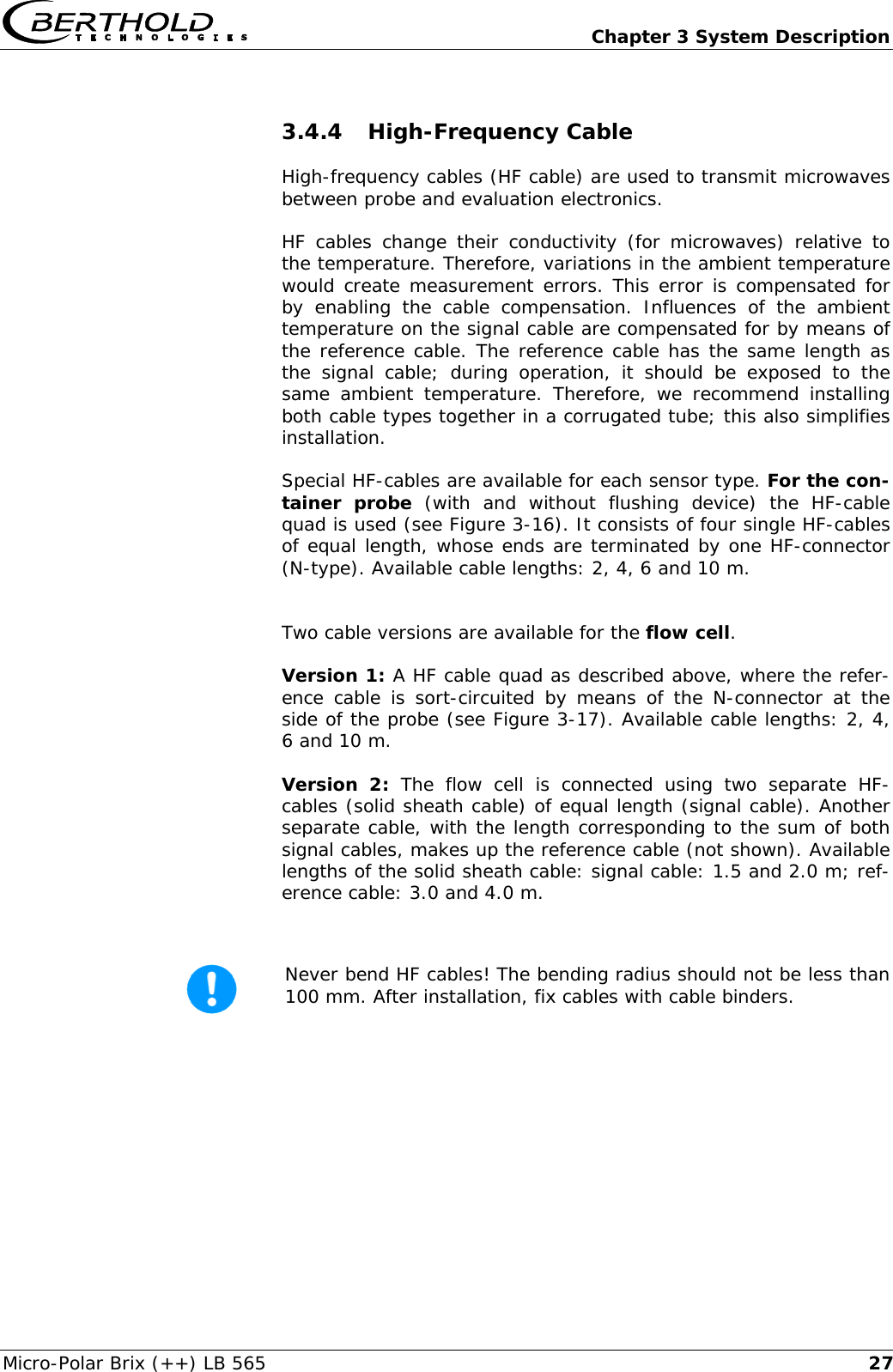   Chapter 3 System Description Micro-Polar Brix (++) LB 565  273.4.4 High-Frequency Cable High-frequency cables (HF cable) are used to transmit microwaves between probe and evaluation electronics. HF cables change their conductivity (for microwaves) relative to the temperature. Therefore, variations in the ambient temperature would create measurement errors. This error is compensated for by enabling the cable compensation. Influences of the ambient temperature on the signal cable are compensated for by means of the reference cable. The reference cable has the same length as the signal cable; during operation, it should be exposed to the same ambient temperature. Therefore, we recommend installing both cable types together in a corrugated tube; this also simplifies installation. Special HF-cables are available for each sensor type. For the con-tainer probe (with and without flushing device) the HF-cable quad is used (see Figure 3-16). It consists of four single HF-cables of equal length, whose ends are terminated by one HF-connector (N-type). Available cable lengths: 2, 4, 6 and 10 m.  Two cable versions are available for the flow cell. Version 1: A HF cable quad as described above, where the refer-ence cable is sort-circuited by means of the N-connector at the side of the probe (see Figure 3-17). Available cable lengths: 2, 4, 6 and 10 m. Version 2: The flow cell is connected using two separate HF-cables (solid sheath cable) of equal length (signal cable). Another separate cable, with the length corresponding to the sum of both signal cables, makes up the reference cable (not shown). Available lengths of the solid sheath cable: signal cable: 1.5 and 2.0 m; ref-erence cable: 3.0 and 4.0 m.   Never bend HF cables! The bending radius should not be less than 100 mm. After installation, fix cables with cable binders.       