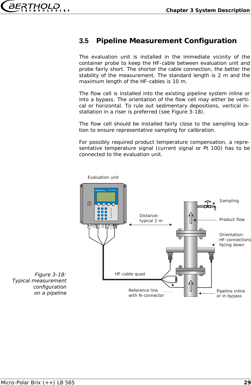   Chapter 3 System Description Micro-Polar Brix (++) LB 565  293.5  Pipeline Measurement Configuration The evaluation unit is installed in the immediate vicinity of the container probe to keep the HF-cable between evaluation unit and probe fairly short. The shorter the cable connection, the better the stability of the measurement. The standard length is 2 m and the maximum length of the HF-cables is 10 m. The flow cell is installed into the existing pipeline system inline or into a bypass. The orientation of the flow cell may either be verti-cal or horizontal. To rule out sedimentary depositions, vertical in-stallation in a riser is preferred (see Figure 3-18). The flow cell should be installed fairly close to the sampling loca-tion to ensure representative sampling for calibration. For possibly required product temperature compensation, a repre-sentative temperature signal (current signal or Pt 100) has to be connected to the evaluation unit.  Figure 3-18: Typical measurement configuration  on a pipeline   Pipeline inlineor in bypassProduct flowSamplingReference linewith N-connectorHF-cable quad Evaluation unitDistance:typical 2 m    Micro-Polar    Micro-PolarOrientation:HF-connectionsfacing down  