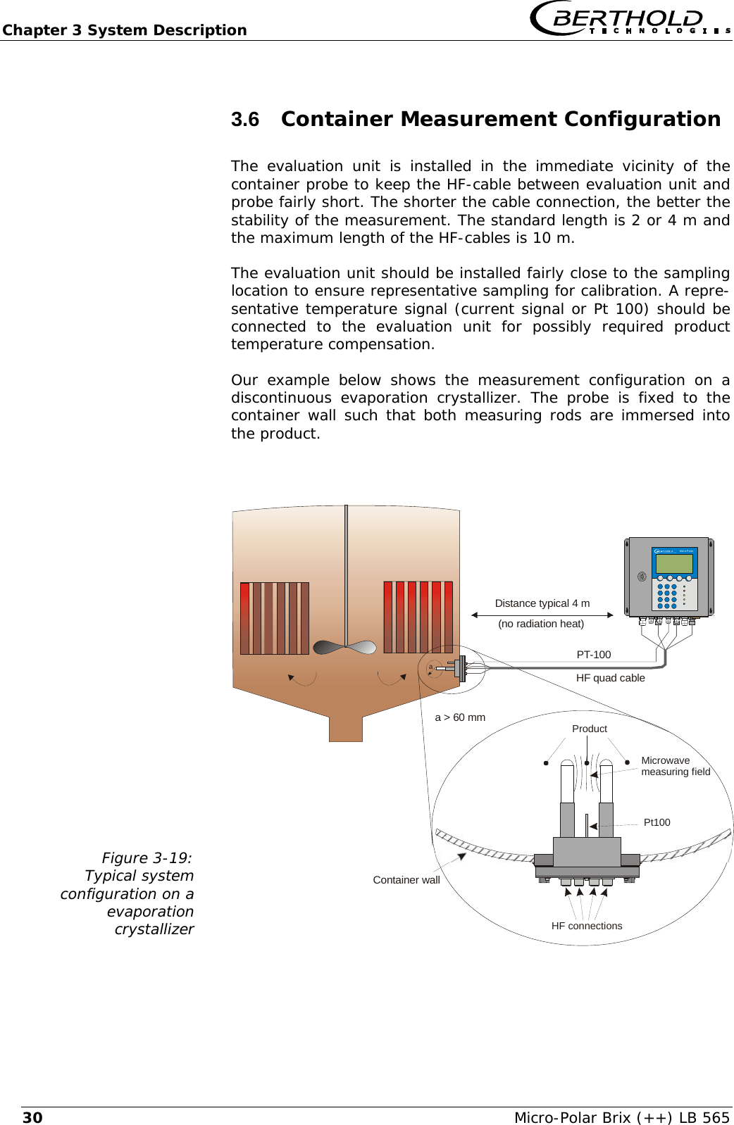Chapter 3 System Description   Micro-Polar Brix (++) LB 565 303.6  Container Measurement Configuration  The evaluation unit is installed in the immediate vicinity of the container probe to keep the HF-cable between evaluation unit and probe fairly short. The shorter the cable connection, the better the stability of the measurement. The standard length is 2 or 4 m and the maximum length of the HF-cables is 10 m. The evaluation unit should be installed fairly close to the sampling location to ensure representative sampling for calibration. A repre-sentative temperature signal (current signal or Pt 100) should be connected to the evaluation unit for possibly required product temperature compensation. Our example below shows the measurement configuration on a discontinuous evaporation crystallizer. The probe is fixed to the container wall such that both measuring rods are immersed into the product.  Figure 3-19: Typical system  configuration on a  evaporation crystallizer   Container wallDistance typical 4 m(no radiation heat)aMicro-PolarPt100HF connectionsProductMicrowavemeasuring fieldPT-100a > 60 mmHF quad cable  