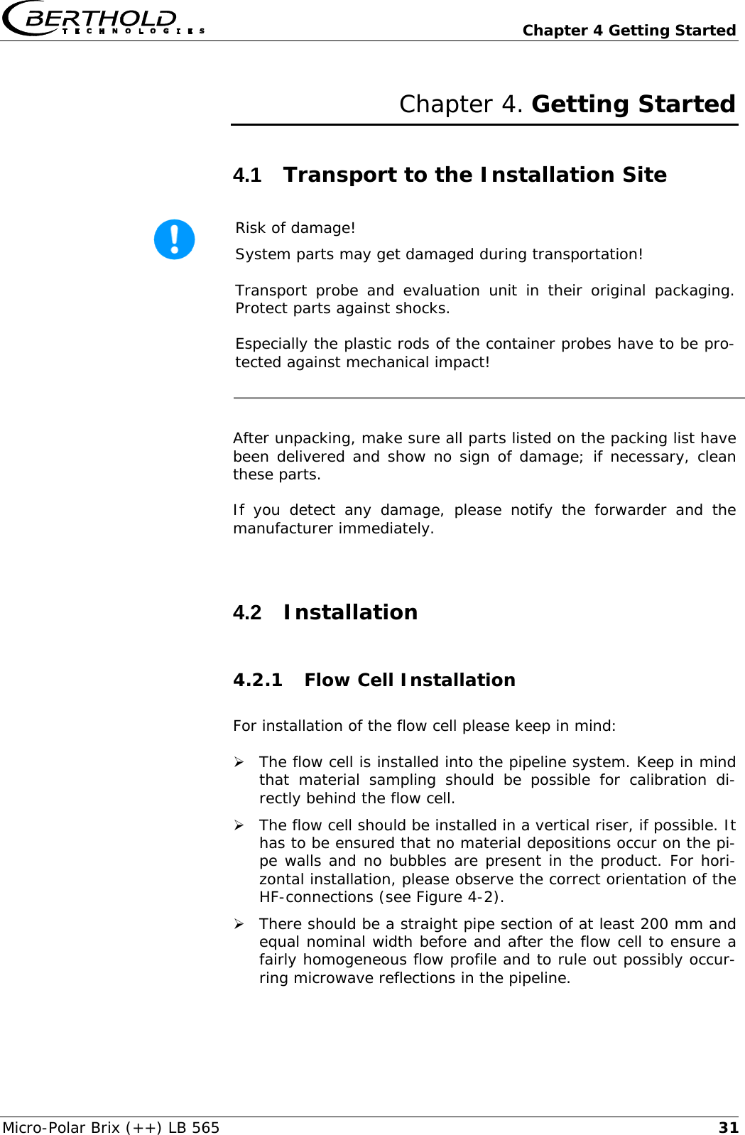   Chapter 4 Getting Started Micro-Polar Brix (++) LB 565  31Chapter 4. Getting Started 4.1  Transport to the Installation Site  Risk of damage! System parts may get damaged during transportation! Transport probe and evaluation unit in their original packaging. Protect parts against shocks. Especially the plastic rods of the container probes have to be pro-tected against mechanical impact!  After unpacking, make sure all parts listed on the packing list have been delivered and show no sign of damage; if necessary, clean these parts. If you detect any damage, please notify the forwarder and the manufacturer immediately.  4.2  Installation 4.2.1 Flow Cell Installation  For installation of the flow cell please keep in mind:  &frac34; The flow cell is installed into the pipeline system. Keep in mind that material sampling should be possible for calibration di-rectly behind the flow cell.  &frac34; The flow cell should be installed in a vertical riser, if possible. It has to be ensured that no material depositions occur on the pi-pe walls and no bubbles are present in the product. For hori-zontal installation, please observe the correct orientation of the HF-connections (see Figure 4-2). &frac34; There should be a straight pipe section of at least 200 mm and equal nominal width before and after the flow cell to ensure a fairly homogeneous flow profile and to rule out possibly occur-ring microwave reflections in the pipeline. 