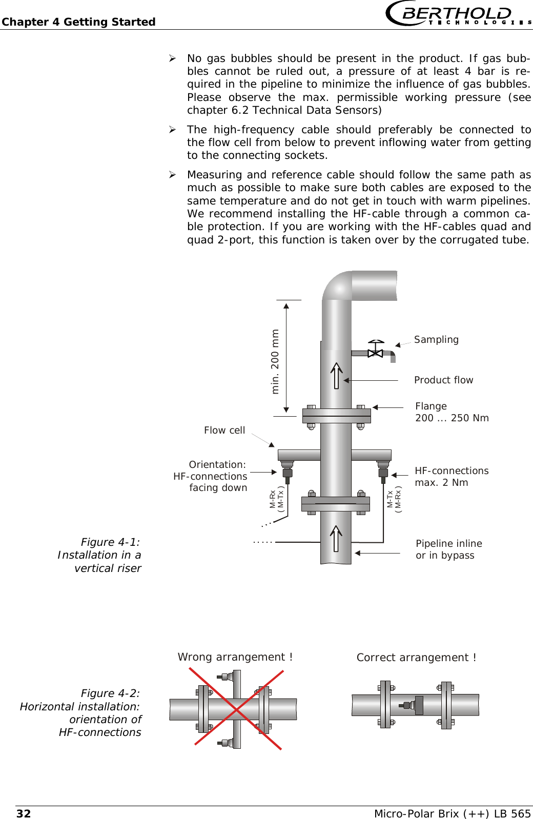 Chapter 4 Getting Started   Micro-Polar Brix (++) LB 565 32Wrong arrangement !&frac34; No gas bubbles should be present in the product. If gas bub-bles cannot be ruled out, a pressure of at least 4 bar is re-quired in the pipeline to minimize the influence of gas bubbles. Please observe the max. permissible working pressure (see chapter 6.2 Technical Data Sensors) &frac34; The high-frequency cable should preferably be connected to the flow cell from below to prevent inflowing water from getting to the connecting sockets. &frac34; Measuring and reference cable should follow the same path as much as possible to make sure both cables are exposed to the same temperature and do not get in touch with warm pipelines. We recommend installing the HF-cable through a common ca-ble protection. If you are working with the HF-cables quad and quad 2-port, this function is taken over by the corrugated tube.  Figure 4-1: Installation in a vertical riser                    Figure 4-2: Horizontal installation:  orientation of  HF-connections     Pipeline inlineor in bypassHF-connectionsmax. 2 NmFlange200 ... 250 NmProduct flowFlow cellmin. 200 mmOrientation:HF-connectionsfacing downSamplingM-Tx( M-Rx )M-Rx( M-Tx )Correct arrangement !