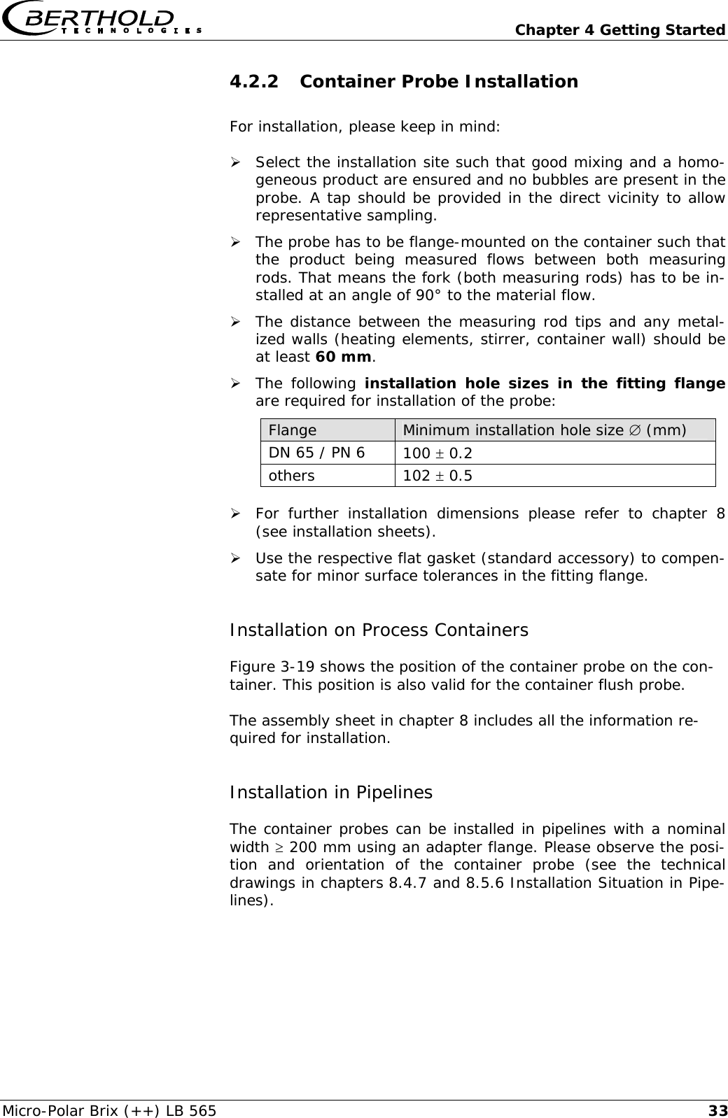   Chapter 4 Getting Started Micro-Polar Brix (++) LB 565  334.2.2 Container Probe Installation For installation, please keep in mind:  &frac34; Select the installation site such that good mixing and a homo-geneous product are ensured and no bubbles are present in the probe. A tap should be provided in the direct vicinity to allow representative sampling. &frac34; The probe has to be flange-mounted on the container such that the product being measured flows between both measuring rods. That means the fork (both measuring rods) has to be in-stalled at an angle of 90&deg; to the material flow. &frac34; The distance between the measuring rod tips and any metal-ized walls (heating elements, stirrer, container wall) should be at least 60 mm. &frac34; The following installation hole sizes in the fitting flange are required for installation of the probe: Flange  Minimum installation hole size &empty; (mm) DN 65 / PN 6  100 &plusmn; 0.2 others  102 &plusmn; 0.5 &frac34; For further installation dimensions please refer to chapter 8 (see installation sheets). &frac34; Use the respective flat gasket (standard accessory) to compen-sate for minor surface tolerances in the fitting flange. Installation on Process Containers Figure 3-19 shows the position of the container probe on the con-tainer. This position is also valid for the container flush probe.  The assembly sheet in chapter 8 includes all the information re-quired for installation.  Installation in Pipelines The container probes can be installed in pipelines with a nominal width &ge; 200 mm using an adapter flange. Please observe the posi-tion and orientation of the container probe (see the technical drawings in chapters 8.4.7 and 8.5.6 Installation Situation in Pipe-lines).    