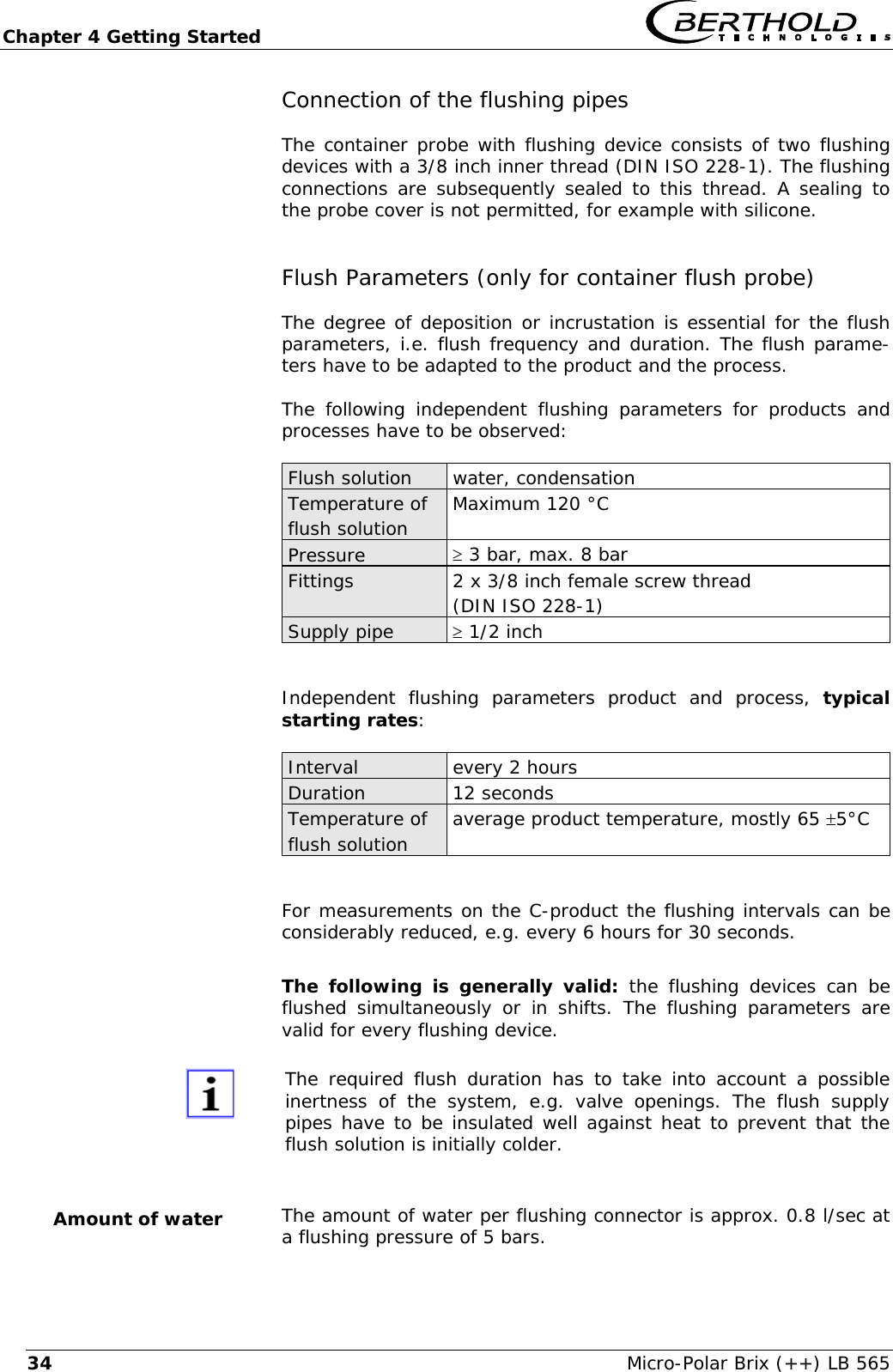 Chapter 4 Getting Started   Micro-Polar Brix (++) LB 565 34Connection of the flushing pipes  The container probe with flushing device consists of two flushing devices with a 3/8 inch inner thread (DIN ISO 228-1). The flushing connections are subsequently sealed to this thread. A sealing to the probe cover is not permitted, for example with silicone. Flush Parameters (only for container flush probe) The degree of deposition or incrustation is essential for the flush parameters, i.e. flush frequency and duration. The flush parame-ters have to be adapted to the product and the process. The following independent flushing parameters for products and processes have to be observed: Flush solution  water, condensation Temperature of flush solution  Maximum 120 &deg;C Pressure  &ge; 3 bar, max. 8 bar Fittings  2 x 3/8 inch female screw thread (DIN ISO 228-1) Supply pipe  &ge; 1/2 inch   Independent flushing parameters product and process, typical starting rates:  Interval  every 2 hours Duration 12 seconds Temperature of flush solution  average product temperature, mostly 65 &plusmn;5&deg;C   For measurements on the C-product the flushing intervals can be considerably reduced, e.g. every 6 hours for 30 seconds.  The following is generally valid: the flushing devices can be flushed simultaneously or in shifts. The flushing parameters are valid for every flushing device.   The required flush duration has to take into account a possible inertness of the system, e.g. valve openings. The flush supply pipes have to be insulated well against heat to prevent that the flush solution is initially colder.  The amount of water per flushing connector is approx. 0.8 l/sec at a flushing pressure of 5 bars. Amount of water 