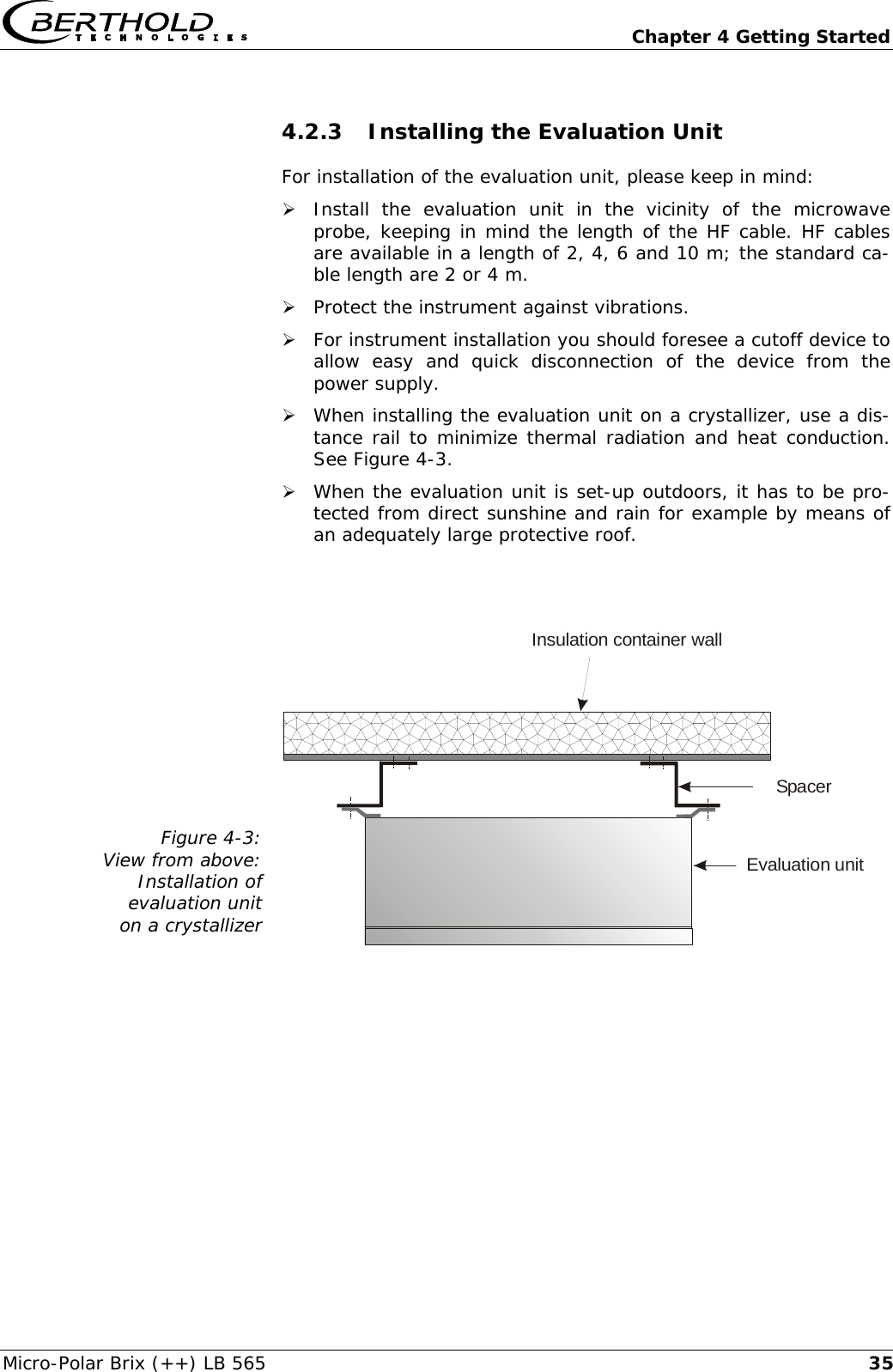   Chapter 4 Getting Started Micro-Polar Brix (++) LB 565  354.2.3 Installing the Evaluation Unit For installation of the evaluation unit, please keep in mind: &frac34; Install the evaluation unit in the vicinity of the microwave probe, keeping in mind the length of the HF cable. HF cables are available in a length of 2, 4, 6 and 10 m; the standard ca-ble length are 2 or 4 m. &frac34; Protect the instrument against vibrations. &frac34; For instrument installation you should foresee a cutoff device to allow easy and quick disconnection of the device from the power supply. &frac34; When installing the evaluation unit on a crystallizer, use a dis-tance rail to minimize thermal radiation and heat conduction. See Figure 4-3. &frac34; When the evaluation unit is set-up outdoors, it has to be pro-tected from direct sunshine and rain for example by means of an adequately large protective roof.   Figure 4-3: View from above:  Installation of  evaluation unit  on a crystallizer  Insulation container wallSpacerEvaluation unit  