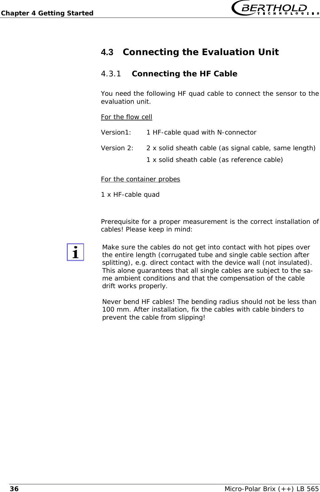 Chapter 4 Getting Started   Micro-Polar Brix (++) LB 565 364.3  Connecting the Evaluation Unit 4.3.1 Connecting the HF Cable You need the following HF quad cable to connect the sensor to the evaluation unit. For the flow cell Version1:  1 HF-cable quad with N-connector Version 2:  2 x solid sheath cable (as signal cable, same length)     1 x solid sheath cable (as reference cable)  For the container probes 1 x HF-cable quad  Prerequisite for a proper measurement is the correct installation of cables! Please keep in mind:  Make sure the cables do not get into contact with hot pipes over the entire length (corrugated tube and single cable section after splitting), e.g. direct contact with the device wall (not insulated). This alone guarantees that all single cables are subject to the sa-me ambient conditions and that the compensation of the cable drift works properly.  Never bend HF cables! The bending radius should not be less than 100 mm. After installation, fix the cables with cable binders to prevent the cable from slipping!  