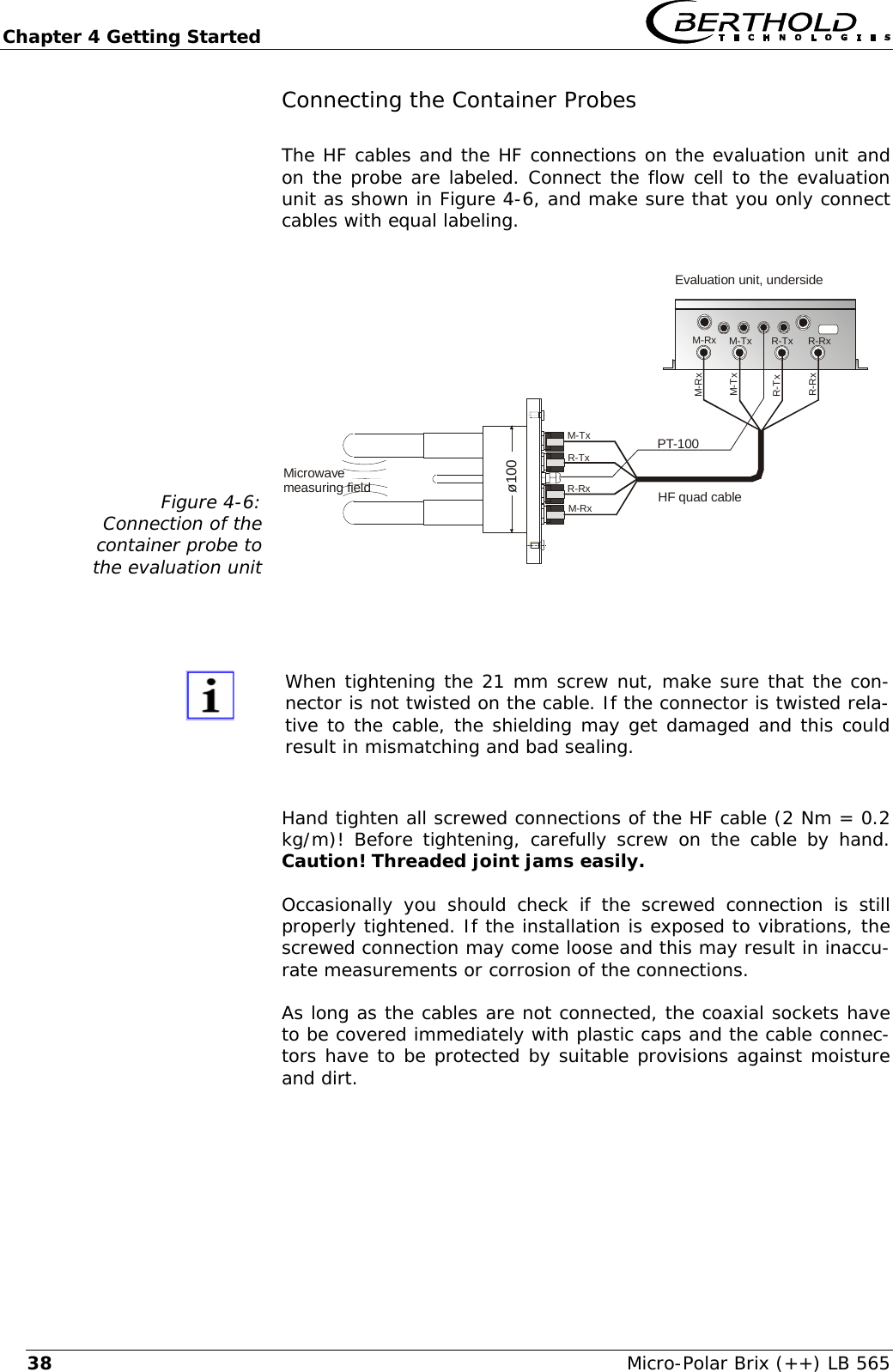 Chapter 4 Getting Started   Micro-Polar Brix (++) LB 565 38Connecting the Container Probes The HF cables and the HF connections on the evaluation unit and on the probe are labeled. Connect the flow cell to the evaluation unit as shown in Figure 4-6, and make sure that you only connect cables with equal labeling.  Figure 4-6: Connection of the  container probe to  the evaluation unit Microwavemeasuring fieldEvaluation unit, underside&oslash;100PT-100HF quad cableM-TxM-TxM-TxM-RxM-RxR-TxR-TxR-RxR-RxM-RxR-TxR-Rx    When tightening the 21 mm screw nut, make sure that the con-nector is not twisted on the cable. If the connector is twisted rela-tive to the cable, the shielding may get damaged and this could result in mismatching and bad sealing.  Hand tighten all screwed connections of the HF cable (2 Nm = 0.2 kg/m)! Before tightening, carefully screw on the cable by hand. Caution! Threaded joint jams easily.  Occasionally you should check if the screwed connection is still properly tightened. If the installation is exposed to vibrations, the screwed connection may come loose and this may result in inaccu-rate measurements or corrosion of the connections. As long as the cables are not connected, the coaxial sockets have to be covered immediately with plastic caps and the cable connec-tors have to be protected by suitable provisions against moisture and dirt.  