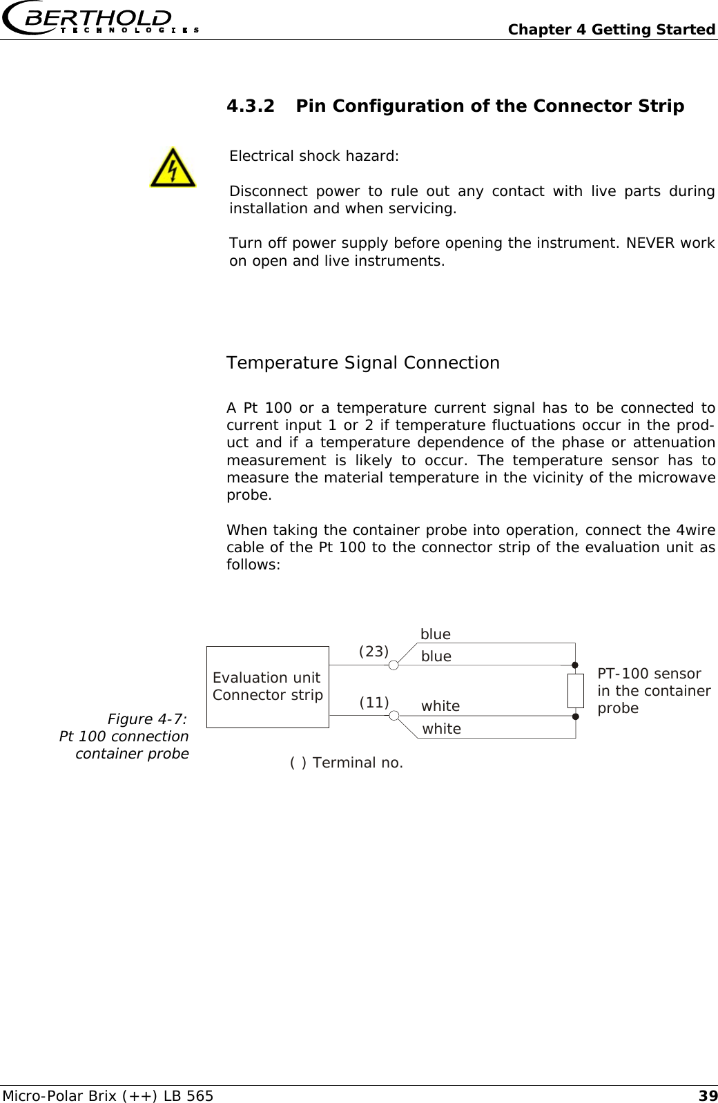   Chapter 4 Getting Started Micro-Polar Brix (++) LB 565  394.3.2 Pin Configuration of the Connector Strip   Electrical shock hazard: Disconnect power to rule out any contact with live parts during installation and when servicing. Turn off power supply before opening the instrument. NEVER work on open and live instruments.  Temperature Signal Connection A Pt 100 or a temperature current signal has to be connected to current input 1 or 2 if temperature fluctuations occur in the prod-uct and if a temperature dependence of the phase or attenuation measurement is likely to occur. The temperature sensor has to measure the material temperature in the vicinity of the microwave probe.  When taking the container probe into operation, connect the 4wire cable of the Pt 100 to the connector strip of the evaluation unit as follows:  Figure 4-7: Pt 100 connection container probe     Evaluation unit Connector strip ( ) Terminal no.(23) blue white whiteblue PT-100 sensor  in the container probe (11)