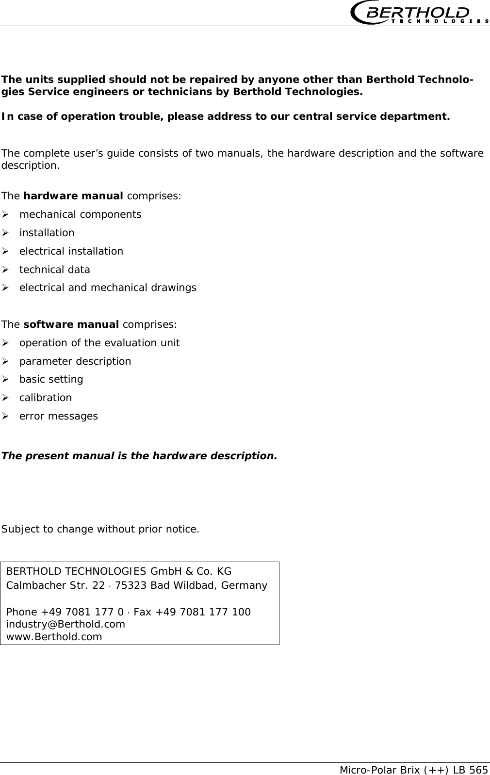     Micro-Polar Brix (++) LB 565  The units supplied should not be repaired by anyone other than Berthold Technolo-gies Service engineers or technicians by Berthold Technologies.  In case of operation trouble, please address to our central service department.   The complete user&rsquo;s guide consists of two manuals, the hardware description and the software description.  The hardware manual comprises: &frac34; mechanical components &frac34; installation &frac34; electrical installation &frac34; technical data &frac34; electrical and mechanical drawings  The software manual comprises: &frac34; operation of the evaluation unit &frac34; parameter description &frac34; basic setting &frac34; calibration &frac34; error messages  The present manual is the hardware description.     Subject to change without prior notice.  BERTHOLD TECHNOLOGIES GmbH &amp; Co. KG Calmbacher Str. 22 &sdot; 75323 Bad Wildbad, Germany  Phone +49 7081 177 0 &sdot; Fax +49 7081 177 100 industry@Berthold.com www.Berthold.com 