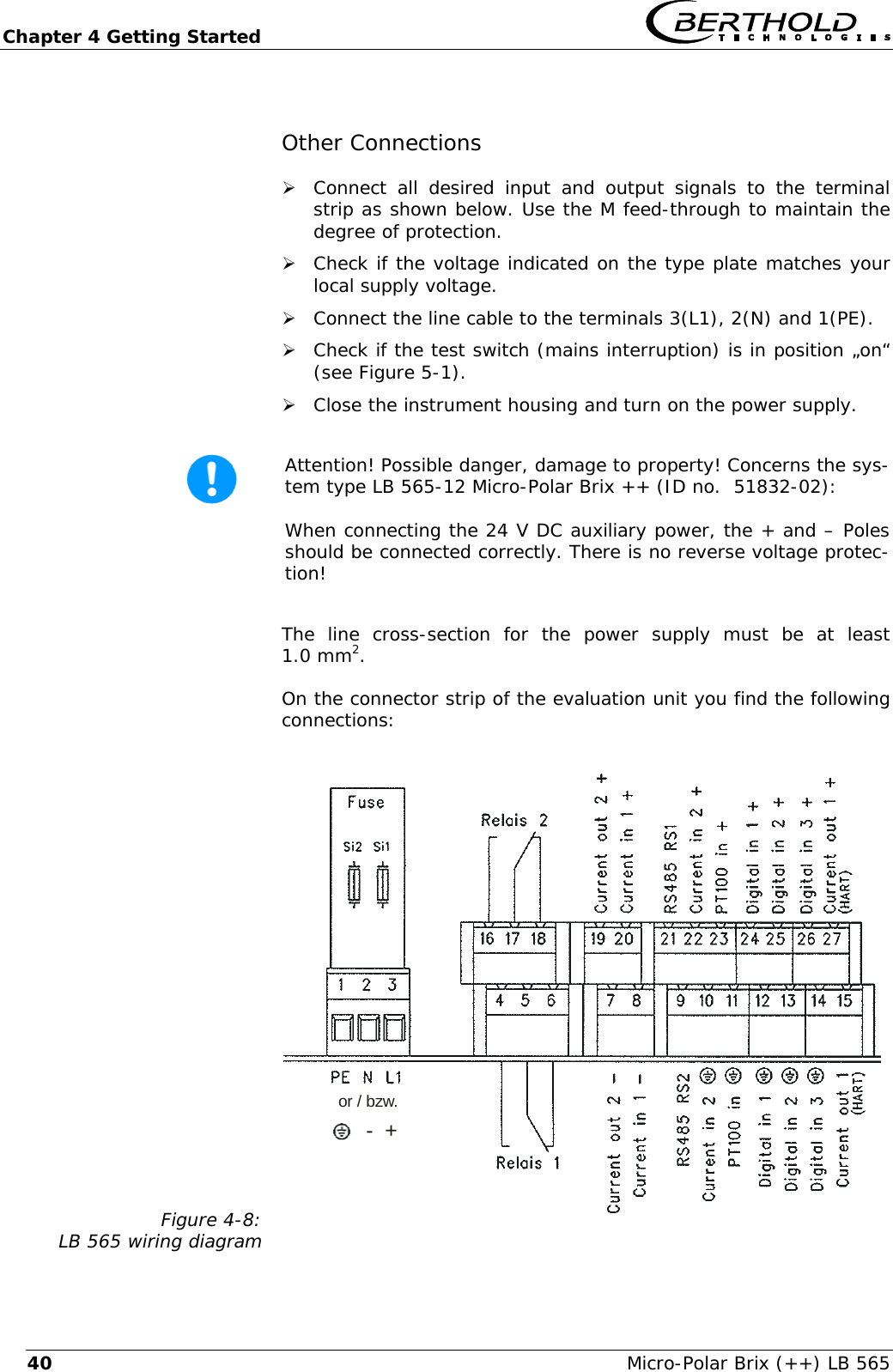 Chapter 4 Getting Started   Micro-Polar Brix (++) LB 565 40Other Connections &frac34; Connect all desired input and output signals to the terminal strip as shown below. Use the M feed-through to maintain the degree of protection.  &frac34; Check if the voltage indicated on the type plate matches your local supply voltage. &frac34; Connect the line cable to the terminals 3(L1), 2(N) and 1(PE). &frac34; Check if the test switch (mains interruption) is in position &bdquo;on&ldquo; (see Figure 5-1). &frac34; Close the instrument housing and turn on the power supply.   Attention! Possible danger, damage to property! Concerns the sys-tem type LB 565-12 Micro-Polar Brix ++ (ID no.  51832-02):  When connecting the 24 V DC auxiliary power, the + and &ndash; Poles should be connected correctly. There is no reverse voltage protec-tion!  The line cross-section for the power supply must be at least 1.0 mm2. On the connector strip of the evaluation unit you find the following connections: Figure 4-8: LB 565 wiring diagram or / bzw.-  + 