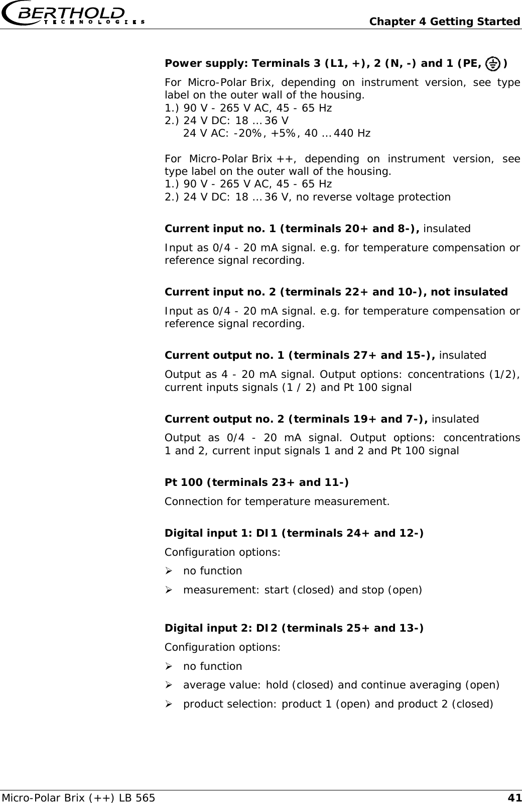   Chapter 4 Getting Started Micro-Polar Brix (++) LB 565  41Power supply: Terminals 3 (L1, +), 2 (N, -) and 1 (PE,      ) For Micro-Polar Brix, depending on instrument version, see type label on the outer wall of the housing. 1.) 90 V - 265 V AC, 45 - 65 Hz 2.) 24 V DC: 18 &hellip; 36 V      24 V AC: -20%, +5%, 40 &hellip; 440 Hz  For Micro-Polar Brix ++, depending on instrument version, see type label on the outer wall of the housing. 1.) 90 V - 265 V AC, 45 - 65 Hz 2.) 24 V DC: 18 &hellip; 36 V, no reverse voltage protection  Current input no. 1 (terminals 20+ and 8-), insulated Input as 0/4 - 20 mA signal. e.g. for temperature compensation or reference signal recording.  Current input no. 2 (terminals 22+ and 10-), not insulated Input as 0/4 - 20 mA signal. e.g. for temperature compensation or reference signal recording.  Current output no. 1 (terminals 27+ and 15-), insulated Output as 4 - 20 mA signal. Output options: concentrations (1/2), current inputs signals (1 / 2) and Pt 100 signal  Current output no. 2 (terminals 19+ and 7-), insulated Output as 0/4 - 20 mA signal. Output options: concentrations 1 and 2, current input signals 1 and 2 and Pt 100 signal  Pt 100 (terminals 23+ and 11-) Connection for temperature measurement.  Digital input 1: DI1 (terminals 24+ and 12-) Configuration options: &frac34; no function &frac34; measurement: start (closed) and stop (open)  Digital input 2: DI2 (terminals 25+ and 13-) Configuration options: &frac34; no function &frac34; average value: hold (closed) and continue averaging (open) &frac34; product selection: product 1 (open) and product 2 (closed)  