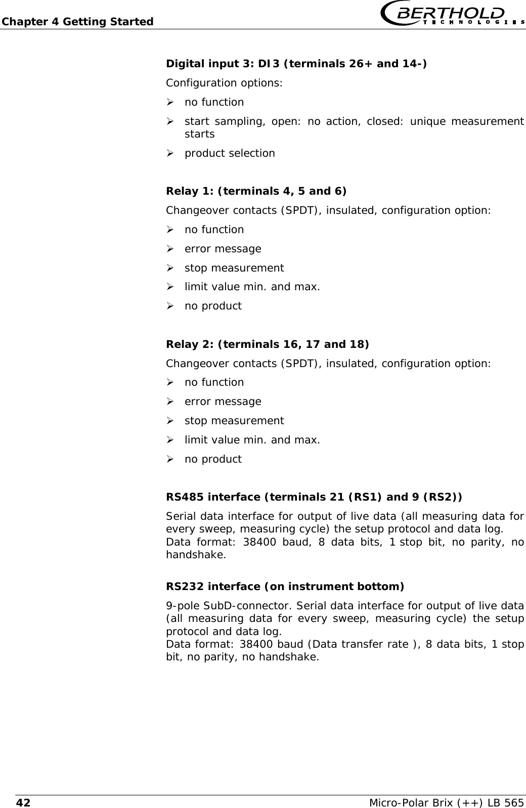 Chapter 4 Getting Started   Micro-Polar Brix (++) LB 565 42Digital input 3: DI3 (terminals 26+ and 14-) Configuration options: &frac34; no function &frac34; start sampling, open: no action, closed: unique measurement starts &frac34; product selection  Relay 1: (terminals 4, 5 and 6) Changeover contacts (SPDT), insulated, configuration option: &frac34; no function &frac34; error message &frac34; stop measurement &frac34; limit value min. and max. &frac34; no product  Relay 2: (terminals 16, 17 and 18) Changeover contacts (SPDT), insulated, configuration option: &frac34; no function &frac34; error message &frac34; stop measurement &frac34; limit value min. and max. &frac34; no product  RS485 interface (terminals 21 (RS1) and 9 (RS2)) Serial data interface for output of live data (all measuring data for every sweep, measuring cycle) the setup protocol and data log. Data format: 38400 baud, 8 data bits, 1 stop bit, no parity, no handshake.  RS232 interface (on instrument bottom) 9-pole SubD-connector. Serial data interface for output of live data (all measuring data for every sweep, measuring cycle) the setup protocol and data log. Data format: 38400 baud (Data transfer rate ), 8 data bits, 1 stop bit, no parity, no handshake. 