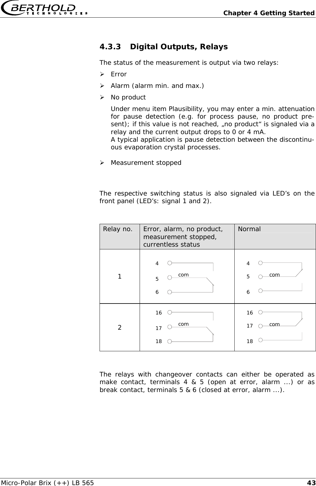   Chapter 4 Getting Started Micro-Polar Brix (++) LB 565  434.3.3 Digital Outputs, Relays The status of the measurement is output via two relays: &frac34; Error &frac34; Alarm (alarm min. and max.) &frac34; No product Under menu item Plausibility, you may enter a min. attenuation for pause detection (e.g. for process pause, no product pre-sent); if this value is not reached, &bdquo;no product&ldquo; is signaled via a relay and the current output drops to 0 or 4 mA. A typical application is pause detection between the discontinu-ous evaporation crystal processes.  &frac34; Measurement stopped  The respective switching status is also signaled via LED&rsquo;s on the front panel (LED&rsquo;s: signal 1 and 2).   Relay no.  Error, alarm, no product, measurement stopped, currentless status Normal 1    2    The relays with changeover contacts can either be operated as make contact, terminals 4 &amp; 5 (open at error, alarm ...) or as break contact, terminals 5 &amp; 6 (closed at error, alarm ...).  com 4 5 6 com 16 17 18 com 4 6 5 com 16 18 17 