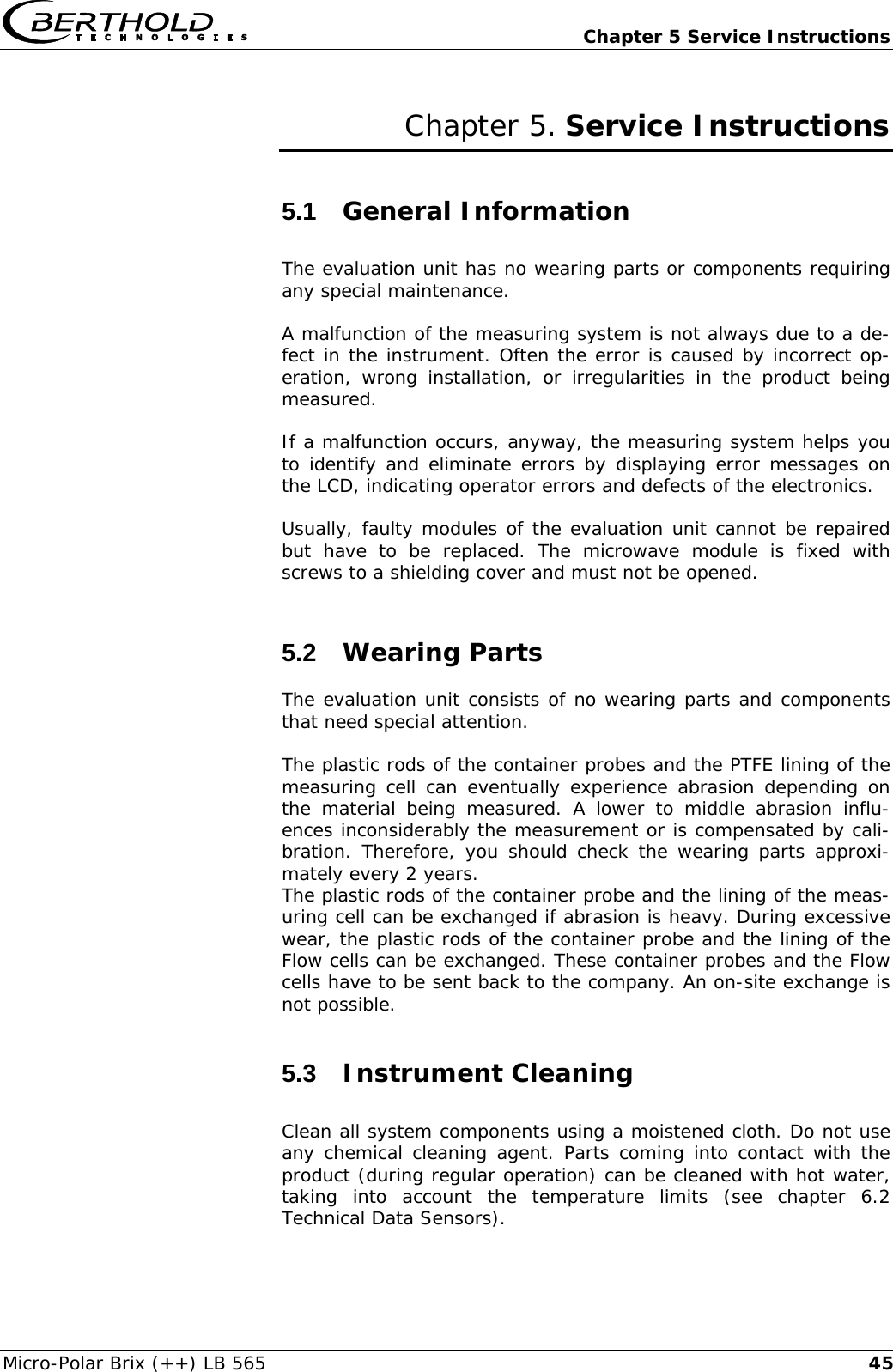   Chapter 5 Service Instructions Micro-Polar Brix (++) LB 565  45Chapter 5. Service Instructions 5.1  General Information The evaluation unit has no wearing parts or components requiring any special maintenance. A malfunction of the measuring system is not always due to a de-fect in the instrument. Often the error is caused by incorrect op-eration, wrong installation, or irregularities in the product being measured.  If a malfunction occurs, anyway, the measuring system helps you to identify and eliminate errors by displaying error messages on the LCD, indicating operator errors and defects of the electronics. Usually, faulty modules of the evaluation unit cannot be repaired but have to be replaced. The microwave module is fixed with screws to a shielding cover and must not be opened. 5.2  Wearing Parts The evaluation unit consists of no wearing parts and components that need special attention.  The plastic rods of the container probes and the PTFE lining of the measuring cell can eventually experience abrasion depending on the material being measured. A lower to middle abrasion influ-ences inconsiderably the measurement or is compensated by cali-bration. Therefore, you should check the wearing parts approxi-mately every 2 years. The plastic rods of the container probe and the lining of the meas-uring cell can be exchanged if abrasion is heavy. During excessive wear, the plastic rods of the container probe and the lining of the Flow cells can be exchanged. These container probes and the Flow cells have to be sent back to the company. An on-site exchange is not possible. 5.3  Instrument Cleaning Clean all system components using a moistened cloth. Do not use any chemical cleaning agent. Parts coming into contact with the product (during regular operation) can be cleaned with hot water, taking into account the temperature limits (see chapter 6.2 Technical Data Sensors). 