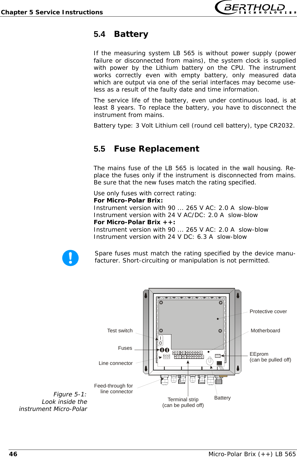 Chapter 5 Service Instructions   Micro-Polar Brix (++) LB 565 465.4  Battery If the measuring system LB 565 is without power supply (power failure or disconnected from mains), the system clock is supplied with power by the Lithium battery on the CPU. The instrument works correctly even with empty battery, only measured data which are output via one of the serial interfaces may become use-less as a result of the faulty date and time information.  The service life of the battery, even under continuous load, is at least 8 years. To replace the battery, you have to disconnect the instrument from mains. Battery type: 3 Volt Lithium cell (round cell battery), type CR2032. 5.5  Fuse Replacement The mains fuse of the LB 565 is located in the wall housing. Re-place the fuses only if the instrument is disconnected from mains. Be sure that the new fuses match the rating specified. Use only fuses with correct rating:  For Micro-Polar Brix: Instrument version with 90 ... 265 V AC: 2.0 A  slow-blow Instrument version with 24 V AC/DC: 2.0 A  slow-blow For Micro-Polar Brix ++: Instrument version with 90 ... 265 V AC: 2.0 A  slow-blow Instrument version with 24 V DC: 6.3 A  slow-blow   Spare fuses must match the rating specified by the device manu-facturer. Short-circuiting or manipulation is not permitted.  Figure 5-1: Look inside the  instrument Micro-Polar     0INetzteilFusesLine connectorTerminal strip(can be pulled off)BatteryEEprom(can be pulled off)Feed-through forline connectorTest switch MotherboardProtective cover 