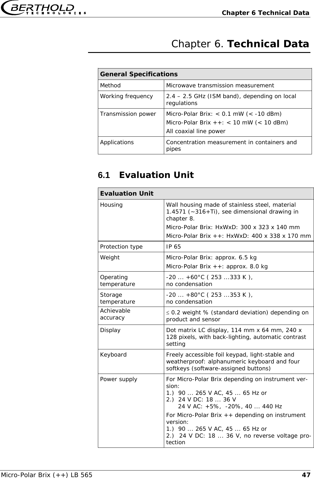   Chapter 6 Technical Data Micro-Polar Brix (++) LB 565  47Chapter 6. Technical Data  General Specifications Method Microwave transmission measurement Working frequency   2.4 &ndash; 2.5 GHz (ISM band), depending on local regulations Transmission power  Micro-Polar Brix: < 0.1 mW (< -10 dBm) Micro-Polar Brix ++: < 10 mW (< 10 dBm) All coaxial line power Applications  Concentration measurement in containers and pipes 6.1  Evaluation Unit Evaluation Unit Housing Wall housing made of stainless steel, material 1.4571 (~316+Ti), see dimensional drawing in chapter 8. Micro-Polar Brix: HxWxD: 300 x 323 x 140 mm Micro-Polar Brix ++: HxWxD: 400 x 338 x 170 mm  Protection type  IP 65 Weight  Micro-Polar Brix: approx. 6.5 kg Micro-Polar Brix ++: approx. 8.0 kg Operating temperature  -20 ... +60&deg;C ( 253 ...333 K ),  no condensation Storage  temperature  -20 ... +80&deg;C ( 253 ...353 K ),  no condensation Achievable  accuracy  &le; 0.2 weight % (standard deviation) depending on product and sensor Display  Dot matrix LC display, 114 mm x 64 mm, 240 x 128 pixels, with back-lighting, automatic contrast setting Keyboard  Freely accessible foil keypad, light-stable and weatherproof: alphanumeric keyboard and four softkeys (software-assigned buttons) Power supply  For Micro-Polar Brix depending on instrument ver-sion: 1.)  90 ... 265 V AC, 45 ... 65 Hz or 2.)  24 V DC: 18 ... 36 V       24 V AC: +5%,  -20%, 40 ... 440 Hz For Micro-Polar Brix ++ depending on instrument version: 1.)  90 ... 265 V AC, 45 ... 65 Hz or 2.)  24 V DC: 18 ... 36 V, no reverse voltage pro-tection 