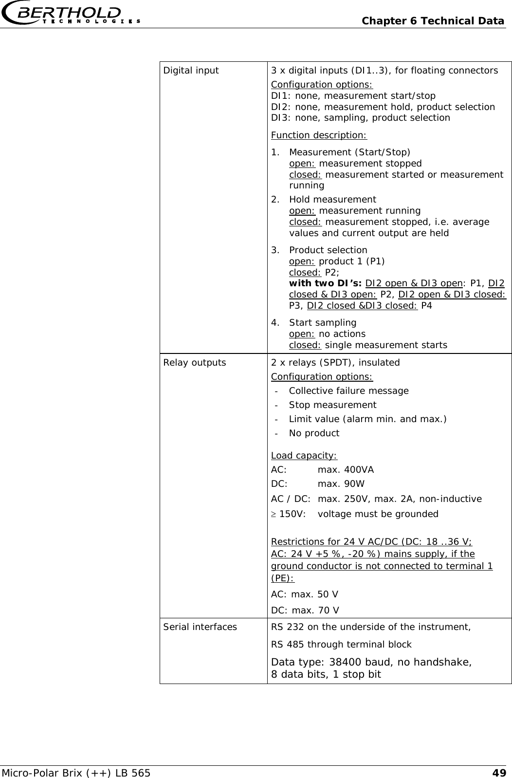   Chapter 6 Technical Data Micro-Polar Brix (++) LB 565  49 Digital input  3 x digital inputs (DI1..3), for floating connectors Configuration options: DI1: none, measurement start/stop DI2: none, measurement hold, product selection DI3: none, sampling, product selection Function description: 1. Measurement (Start/Stop)  open: measurement stopped  closed: measurement started or measurement running 2. Hold measurement open: measurement running closed: measurement stopped, i.e. average values and current output are held 3. Product selection open: product 1 (P1) closed: P2;  with two DI&rsquo;s: DI2 open &amp; DI3 open: P1, DI2 closed &amp; DI3 open: P2, DI2 open &amp; DI3 closed: P3, DI2 closed &amp;DI3 closed: P4 4. Start sampling open: no actions closed: single measurement starts Relay outputs  2 x relays (SPDT), insulated Configuration options: - Collective failure message - Stop measurement - Limit value (alarm min. and max.) - No product  Load capacity: AC: max. 400VA DC: max. 90W AC / DC:  max. 250V, max. 2A, non-inductive &ge; 150V:  voltage must be grounded  Restrictions for 24 V AC/DC (DC: 18 ..36 V;  AC: 24 V +5 %, -20 %) mains supply, if the ground conductor is not connected to terminal 1 (PE): AC: max. 50 V DC: max. 70 V Serial interfaces RS 232 on the underside of the instrument, RS 485 through terminal block Data type: 38400 baud, no handshake, 8 data bits, 1 stop bit 