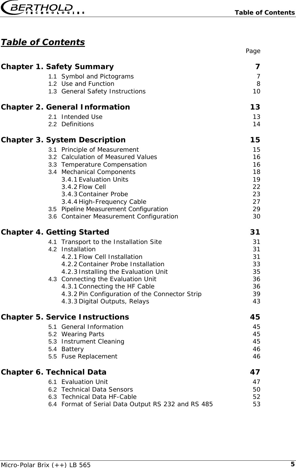   Table of Contents Micro-Polar Brix (++) LB 565  5  Table of Contents  Page Chapter 1. Safety Summary  7 1.1 Symbol and Pictograms  7 1.2 Use and Function  8 1.3 General Safety Instructions  10 Chapter 2. General Information  13 2.1 Intended Use  13 2.2 Definitions 14 Chapter 3. System Description  15 3.1 Principle of Measurement  15 3.2 Calculation of Measured Values  16 3.3 Temperature Compensation  16 3.4 Mechanical Components  18 3.4.1 Evaluation Units  19 3.4.2 Flow Cell  22 3.4.3 Container Probe  23 3.4.4 High-Frequency Cable  27 3.5 Pipeline Measurement Configuration  29 3.6 Container Measurement Configuration  30 Chapter 4. Getting Started  31 4.1 Transport to the Installation Site  31 4.2 Installation 31 4.2.1 Flow Cell Installation  31 4.2.2 Container Probe Installation  33 4.2.3 Installing the Evaluation Unit  35 4.3 Connecting the Evaluation Unit  36 4.3.1 Connecting the HF Cable  36 4.3.2 Pin Configuration of the Connector Strip  39 4.3.3 Digital Outputs, Relays  43 Chapter 5. Service Instructions  45 5.1 General Information  45 5.2 Wearing Parts  45 5.3 Instrument Cleaning  45 5.4 Battery 46 5.5 Fuse Replacement  46 Chapter 6. Technical Data  47 6.1 Evaluation Unit  47 6.2 Technical Data Sensors  50 6.3 Technical Data HF-Cable  52 6.4 Format of Serial Data Output RS 232 and RS 485  53 