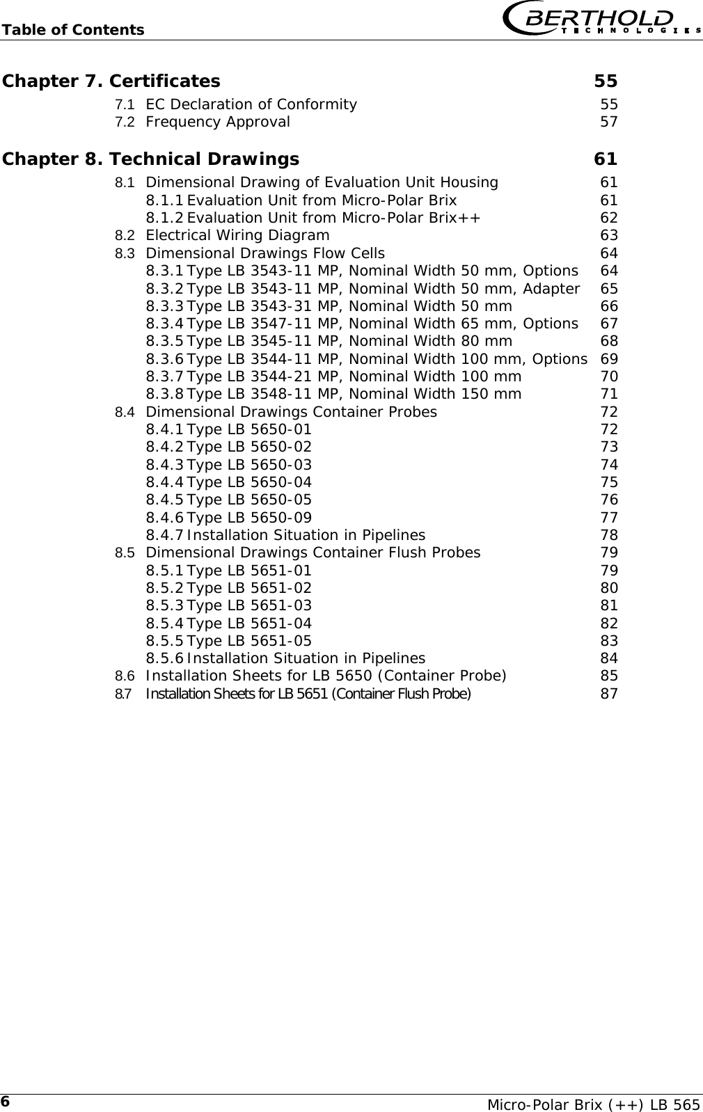 Table of Contents   Micro-Polar Brix (++) LB 565 6Chapter 7. Certificates  55 7.1 EC Declaration of Conformity  55 7.2 Frequency Approval  57 Chapter 8. Technical Drawings  61 8.1 Dimensional Drawing of Evaluation Unit Housing  61 8.1.1 Evaluation Unit from Micro-Polar Brix  61 8.1.2 Evaluation Unit from Micro-Polar Brix++  62 8.2 Electrical Wiring Diagram  63 8.3 Dimensional Drawings Flow Cells  64 8.3.1 Type LB 3543-11 MP, Nominal Width 50 mm, Options  64 8.3.2 Type LB 3543-11 MP, Nominal Width 50 mm, Adapter  65 8.3.3 Type LB 3543-31 MP, Nominal Width 50 mm  66 8.3.4 Type LB 3547-11 MP, Nominal Width 65 mm, Options  67 8.3.5 Type LB 3545-11 MP, Nominal Width 80 mm  68 8.3.6 Type LB 3544-11 MP, Nominal Width 100 mm, Options  69 8.3.7 Type LB 3544-21 MP, Nominal Width 100 mm  70 8.3.8 Type LB 3548-11 MP, Nominal Width 150 mm  71 8.4 Dimensional Drawings Container Probes  72 8.4.1 Type LB 5650-01  72 8.4.2 Type LB 5650-02  73 8.4.3 Type LB 5650-03  74 8.4.4 Type LB 5650-04  75 8.4.5 Type LB 5650-05  76 8.4.6 Type LB 5650-09  77 8.4.7 Installation Situation in Pipelines  78 8.5 Dimensional Drawings Container Flush Probes  79 8.5.1 Type LB 5651-01  79 8.5.2 Type LB 5651-02  80 8.5.3 Type LB 5651-03  81 8.5.4 Type LB 5651-04  82 8.5.5 Type LB 5651-05  83 8.5.6 Installation Situation in Pipelines  84 8.6 Installation Sheets for LB 5650 (Container Probe)  85 8.7 Installation Sheets for LB 5651 (Container Flush Probe)  87   
