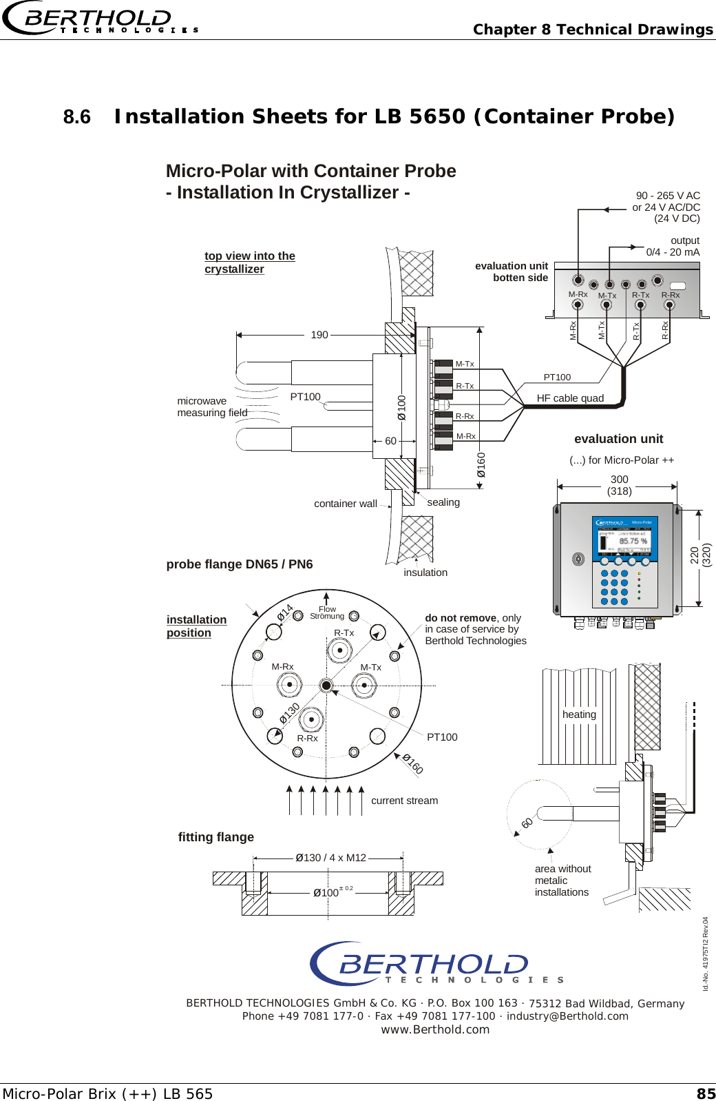   Chapter 8 Technical Drawings Micro-Polar Brix (++) LB 565  858.6  Installation Sheets for LB 5650 (Container Probe)     &oslash;14M-RxR-Txdo not remove, onlyin case of service byBerthold TechnologiesR-RxM-Tx&oslash;160&oslash;130microwavemeasuring fieldcurrent streamprobe flange DN65 / PN6evaluation unitbotten sideoutput0/4 - 20 mAMicro-Polar with Container Probe - Installation In Crystallizer - installationpositiontop view into the crystallizersealinginsulationcontainer wall&oslash;130 / 4 x M12190&oslash;100&oslash;16060heatingarea withoutmetalicinstallationsfitting flangeBERTHOLD TECHNOLOGIES GmbH &amp; Co. KG . P.O. Box 100 163 . 75312 Bad Wildbad, GermanyPhone +49 7081 177-0 . Fax +49 7081 177-100 . industry@Berthold.comwww.Berthold.com60Id.-No. 41975TI2 Rev.04&oslash;&plusmn; 1000.2PT100PT100PT100M-TxM-TxM-TxM-RxM-RxR-TxR-TxR-RxR-RxM-RxR-TxR-RxHF cable quadFlowStr&ouml;mungevaluation unit220(320)300(318)(...) for Micro-Polar ++Micro-Polar90 - 265 V ACor 24 V AC/DC(24 V DC)