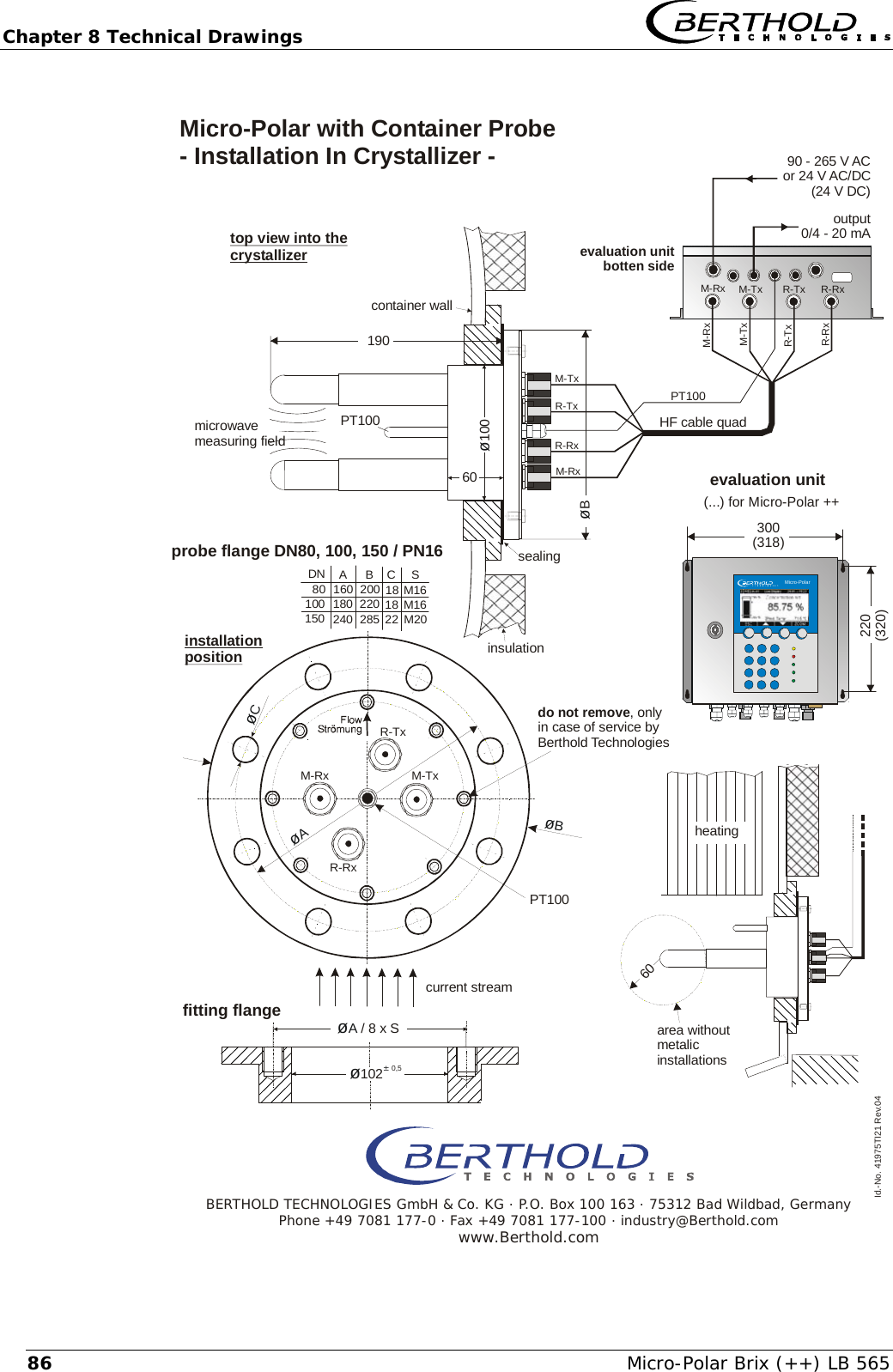 Chapter 8 Technical Drawings   Micro-Polar Brix (++) LB 565 86   output0/4 - 20 mAsealingId.-No. 41975TI21 Rev.04&oslash;A / 8 x S190&oslash;100&oslash;B6060probe flange DN80, 100, 150 / PN16installationpositionDN ABCS80100160 200 18 M16180 220 18 M16240 28522M20150&oslash;&plusmn; 1020,5PT100M-TxM-TxM-TxM-RxM-RxR-TxR-TxR-RxR-RxM-RxR-TxR-RxM-RxR-TxR-RxM-Tx&oslash;C&oslash;B&oslash;APT100insulationPT100do not remove, onlyin case of service byBerthold Technologiesmicrowavemeasuring fieldcontainer walltop view into the crystallizerMicro-Polar with Container Probe - Installation In Crystallizer - evaluation unitbotten sideHF cable quadheatingarea withoutmetalicinstallationsBERTHOLD TECHNOLOGIES GmbH &amp; Co. KG . P.O. Box 100 163 . 75312 Bad Wildbad, GermanyPhone +49 7081 177-0 . Fax +49 7081 177-100 . industry@Berthold.comwww.Berthold.comcurrent streamfitting flangeevaluation unit220(320)300(318)(...) for Micro-Polar ++    Micro-Polar90 - 265 V ACor 24 V AC/DC(24 V DC)
