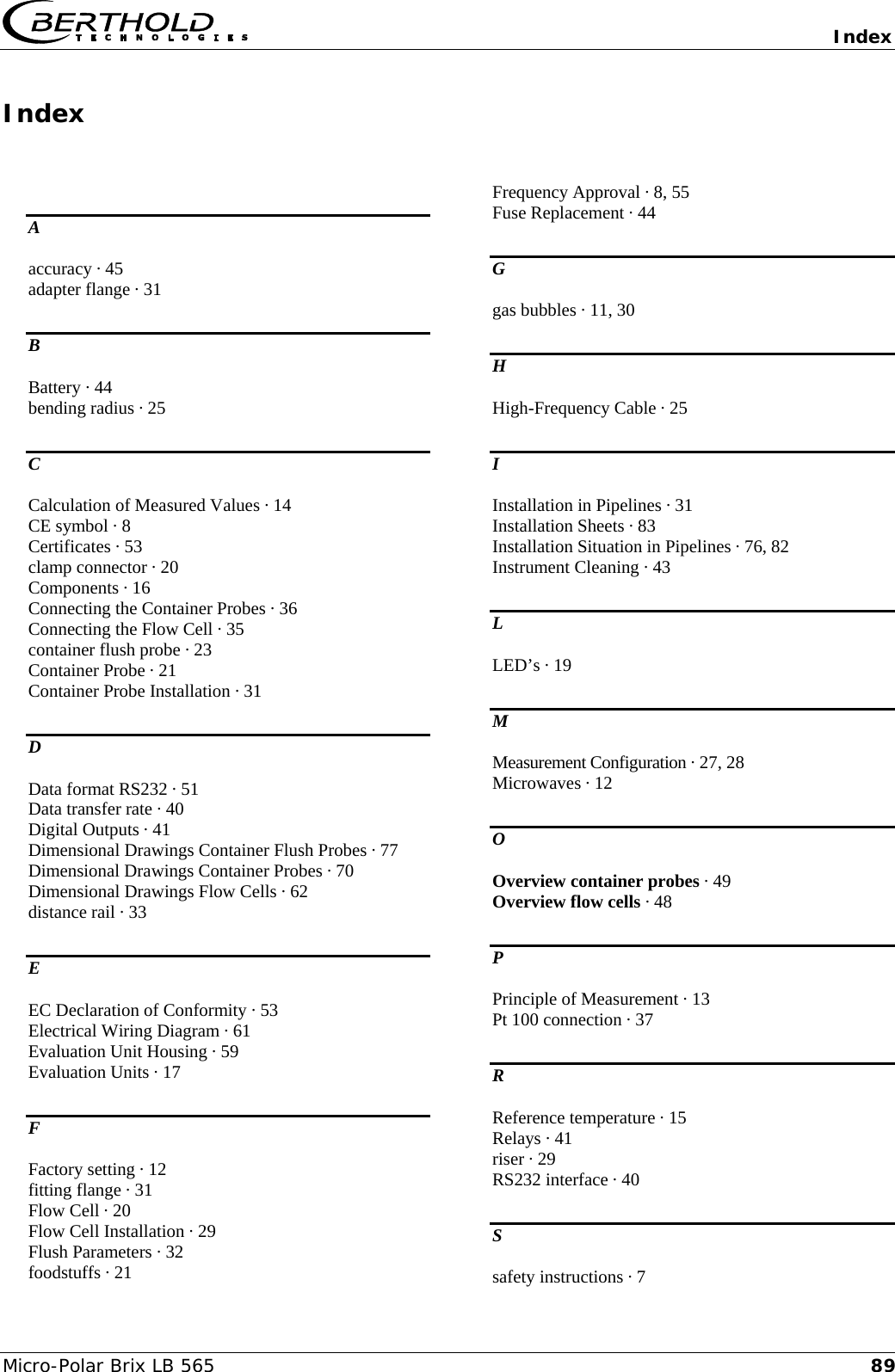  Index  Micro-Polar Brix LB 565  89Index  A accuracy &middot; 45 adapter flange &middot; 31 B Battery &middot; 44 bending radius &middot; 25 C Calculation of Measured Values &middot; 14 CE symbol &middot; 8 Certificates &middot; 53 clamp connector &middot; 20 Components &middot; 16 Connecting the Container Probes &middot; 36 Connecting the Flow Cell &middot; 35 container flush probe &middot; 23 Container Probe &middot; 21 Container Probe Installation &middot; 31 D Data format RS232 &middot; 51 Data transfer rate &middot; 40 Digital Outputs &middot; 41 Dimensional Drawings Container Flush Probes &middot; 77 Dimensional Drawings Container Probes &middot; 70 Dimensional Drawings Flow Cells &middot; 62 distance rail &middot; 33 E EC Declaration of Conformity &middot; 53 Electrical Wiring Diagram &middot; 61 Evaluation Unit Housing &middot; 59 Evaluation Units &middot; 17 F Factory setting &middot; 12 fitting flange &middot; 31 Flow Cell &middot; 20 Flow Cell Installation &middot; 29 Flush Parameters &middot; 32 foodstuffs &middot; 21 Frequency Approval &middot; 8, 55 Fuse Replacement &middot; 44 G gas bubbles &middot; 11, 30 H High-Frequency Cable &middot; 25 I Installation in Pipelines &middot; 31 Installation Sheets &middot; 83 Installation Situation in Pipelines &middot; 76, 82 Instrument Cleaning &middot; 43 L LED&rsquo;s &middot; 19 M Measurement Configuration &middot; 27, 28 Microwaves &middot; 12 O Overview container probes &middot; 49 Overview flow cells &middot; 48 P Principle of Measurement &middot; 13 Pt 100 connection &middot; 37 R Reference temperature &middot; 15 Relays &middot; 41 riser &middot; 29 RS232 interface &middot; 40 S safety instructions &middot; 7 