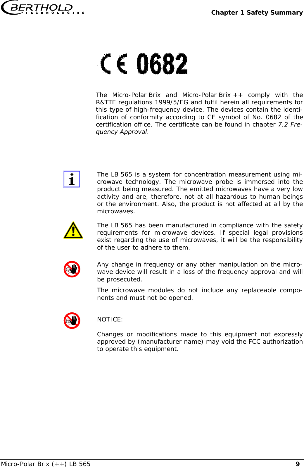   Chapter 1 Safety Summary Micro-Polar Brix (++) LB 565  9   The Micro-Polar Brix and Micro-Polar Brix ++ comply with the R&amp;TTE regulations 1999/5/EG and fulfil herein all requirements for this type of high-frequency device. The devices contain the identi-fication of conformity according to CE symbol of No. 0682 of the certification office. The certificate can be found in chapter 7.2 Fre-quency Approval.    The LB 565 is a system for concentration measurement using mi-crowave technology. The microwave probe is immersed into the product being measured. The emitted microwaves have a very low activity and are, therefore, not at all hazardous to human beings or the environment. Also, the product is not affected at all by the microwaves.  The LB 565 has been manufactured in compliance with the safety requirements for microwave devices. If special legal provisions exist regarding the use of microwaves, it will be the responsibility of the user to adhere to them.  Any change in frequency or any other manipulation on the micro-wave device will result in a loss of the frequency approval and will be prosecuted. The microwave modules do not include any replaceable compo-nents and must not be opened.  NOTICE: Changes or modifications made to this equipment not expressly approved by (manufacturer name) may void the FCC authorization to operate this equipment.           