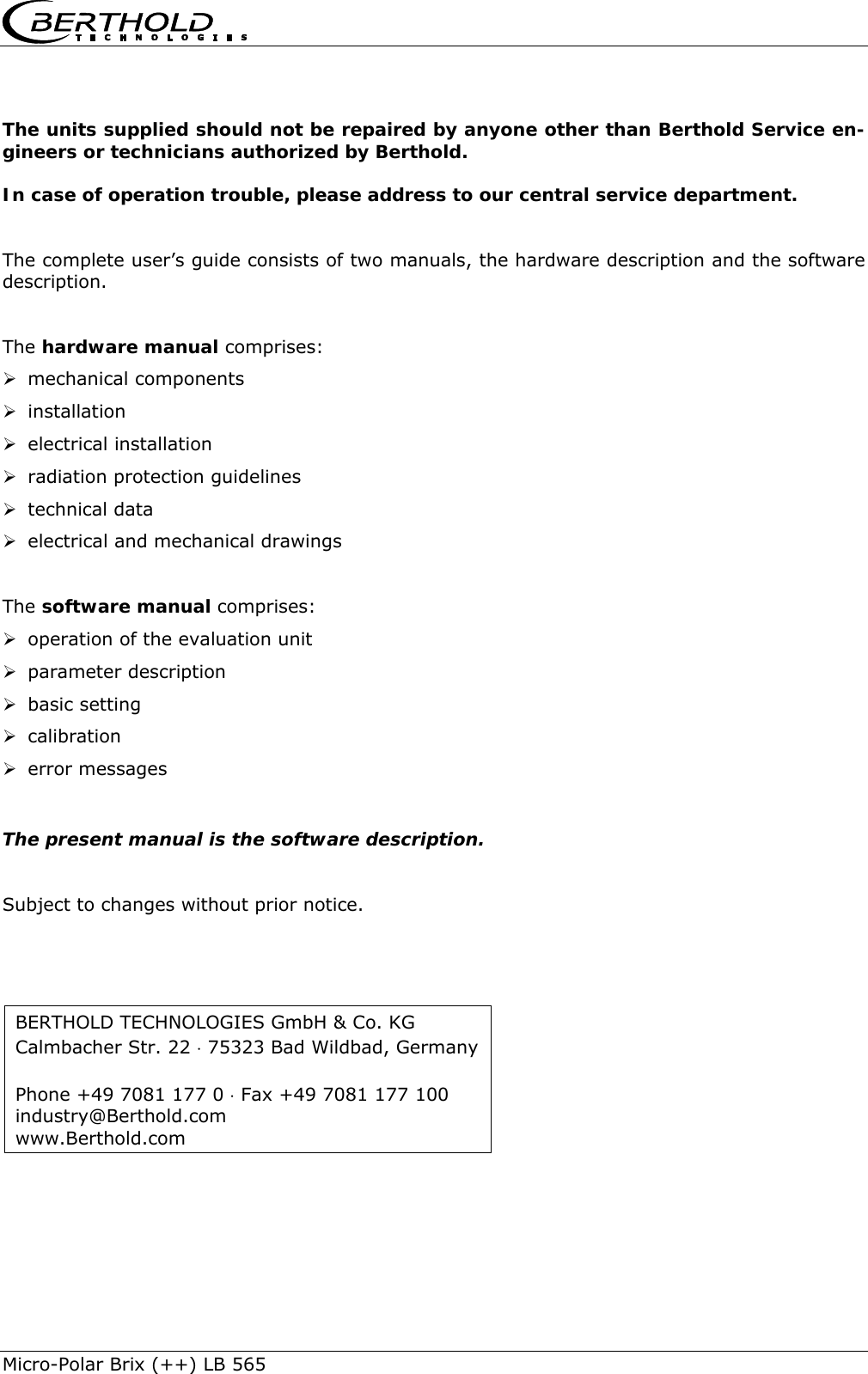    Micro-Polar Brix (++) LB 565  The units supplied should not be repaired by anyone other than Berthold Service en-gineers or technicians authorized by Berthold. In case of operation trouble, please address to our central service department.  The complete user&rsquo;s guide consists of two manuals, the hardware description and the software description.  The hardware manual comprises: &frac34; mechanical components &frac34; installation &frac34; electrical installation &frac34; radiation protection guidelines &frac34; technical data &frac34; electrical and mechanical drawings  The software manual comprises: &frac34; operation of the evaluation unit &frac34; parameter description &frac34; basic setting &frac34; calibration &frac34; error messages  The present manual is the software description.  Subject to changes without prior notice.  BERTHOLD TECHNOLOGIES GmbH &amp; Co. KG Calmbacher Str. 22 &sdot; 75323 Bad Wildbad, Germany  Phone +49 7081 177 0 &sdot; Fax +49 7081 177 100 industry@Berthold.com www.Berthold.com 