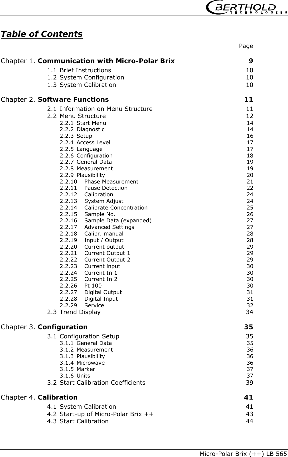     Micro-Polar Brix (++) LB 565 Table of Contents  Page Chapter 1. Communication with Micro-Polar Brix  9 1.1 Brief Instructions  10 1.2 System Configuration  10 1.3 System Calibration  10 Chapter 2. Software Functions  11 2.1 Information on Menu Structure  11 2.2 Menu Structure  12 2.2.1 Start Menu  14 2.2.2 Diagnostic 14 2.2.3 Setup 16 2.2.4 Access Level  17 2.2.5 Language 17 2.2.6 Configuration 18 2.2.7 General Data  19 2.2.8 Measurement 19 2.2.9 Plausibility 20 2.2.10 Phase Measurement  21 2.2.11 Pause Detection  22 2.2.12 Calibration 24 2.2.13 System Adjust  24 2.2.14 Calibrate Concentration  25 2.2.15 Sample No.  26 2.2.16 Sample Data (expanded)  27 2.2.17 Advanced Settings  27 2.2.18 Calibr. manual  28 2.2.19 Input / Output  28 2.2.20 Current output  29 2.2.21 Current Output 1  29 2.2.22 Current Output 2  29 2.2.23 Current input  30 2.2.24 Current In 1  30 2.2.25 Current In 2  30 2.2.26 Pt 100  30 2.2.27 Digital Output  31 2.2.28 Digital Input  31 2.2.29 Service 32 2.3 Trend Display  34 Chapter 3. Configuration  35 3.1 Configuration Setup  35 3.1.1 General Data  35 3.1.2 Measurement 36 3.1.3 Plausibility 36 3.1.4 Microwave 36 3.1.5 Marker 37 3.1.6 Units 37 3.2 Start Calibration Coefficients  39 Chapter 4. Calibration  41 4.1 System Calibration  41 4.2 Start-up of Micro-Polar Brix ++  43 4.3 Start Calibration  44 