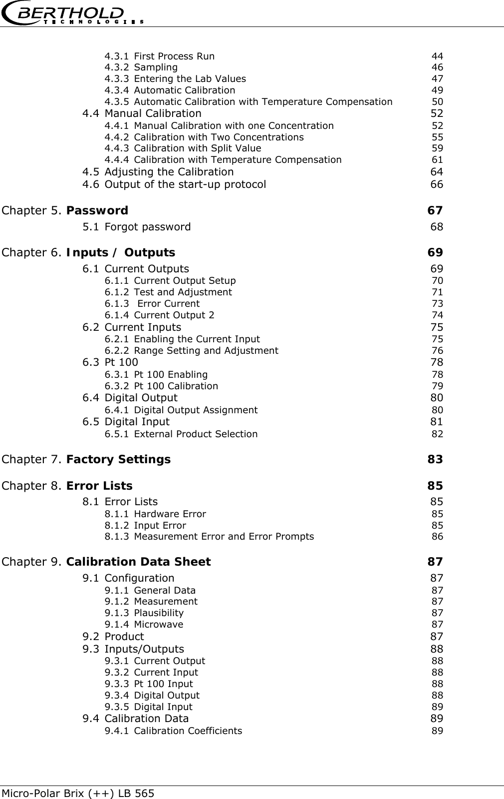    Micro-Polar Brix (++) LB 565 4.3.1 First Process Run  44 4.3.2 Sampling 46 4.3.3 Entering the Lab Values  47 4.3.4 Automatic Calibration  49 4.3.5 Automatic Calibration with Temperature Compensation  50 4.4 Manual Calibration  52 4.4.1 Manual Calibration with one Concentration  52 4.4.2 Calibration with Two Concentrations  55 4.4.3 Calibration with Split Value  59 4.4.4 Calibration with Temperature Compensation  61 4.5 Adjusting the Calibration  64 4.6 Output of the start-up protocol  66 Chapter 5. Password  67 5.1 Forgot password  68 Chapter 6. Inputs / Outputs  69 6.1 Current Outputs  69 6.1.1 Current Output Setup  70 6.1.2 Test and Adjustment  71 6.1.3  Error Current  73 6.1.4 Current Output 2  74 6.2 Current Inputs  75 6.2.1 Enabling the Current Input  75 6.2.2 Range Setting and Adjustment  76 6.3 Pt 100  78 6.3.1 Pt 100 Enabling  78 6.3.2 Pt 100 Calibration  79 6.4 Digital Output  80 6.4.1 Digital Output Assignment  80 6.5 Digital Input  81 6.5.1 External Product Selection  82 Chapter 7. Factory Settings  83 Chapter 8. Error Lists  85 8.1 Error Lists  85 8.1.1 Hardware Error  85 8.1.2 Input Error  85 8.1.3 Measurement Error and Error Prompts  86 Chapter 9. Calibration Data Sheet  87 9.1 Configuration 87 9.1.1 General Data  87 9.1.2 Measurement 87 9.1.3 Plausibility 87 9.1.4 Microwave 87 9.2 Product 87 9.3 Inputs/Outputs 88 9.3.1 Current Output  88 9.3.2 Current Input  88 9.3.3 Pt 100 Input  88 9.3.4 Digital Output  88 9.3.5 Digital Input  89 9.4 Calibration Data  89 9.4.1 Calibration Coefficients  89 