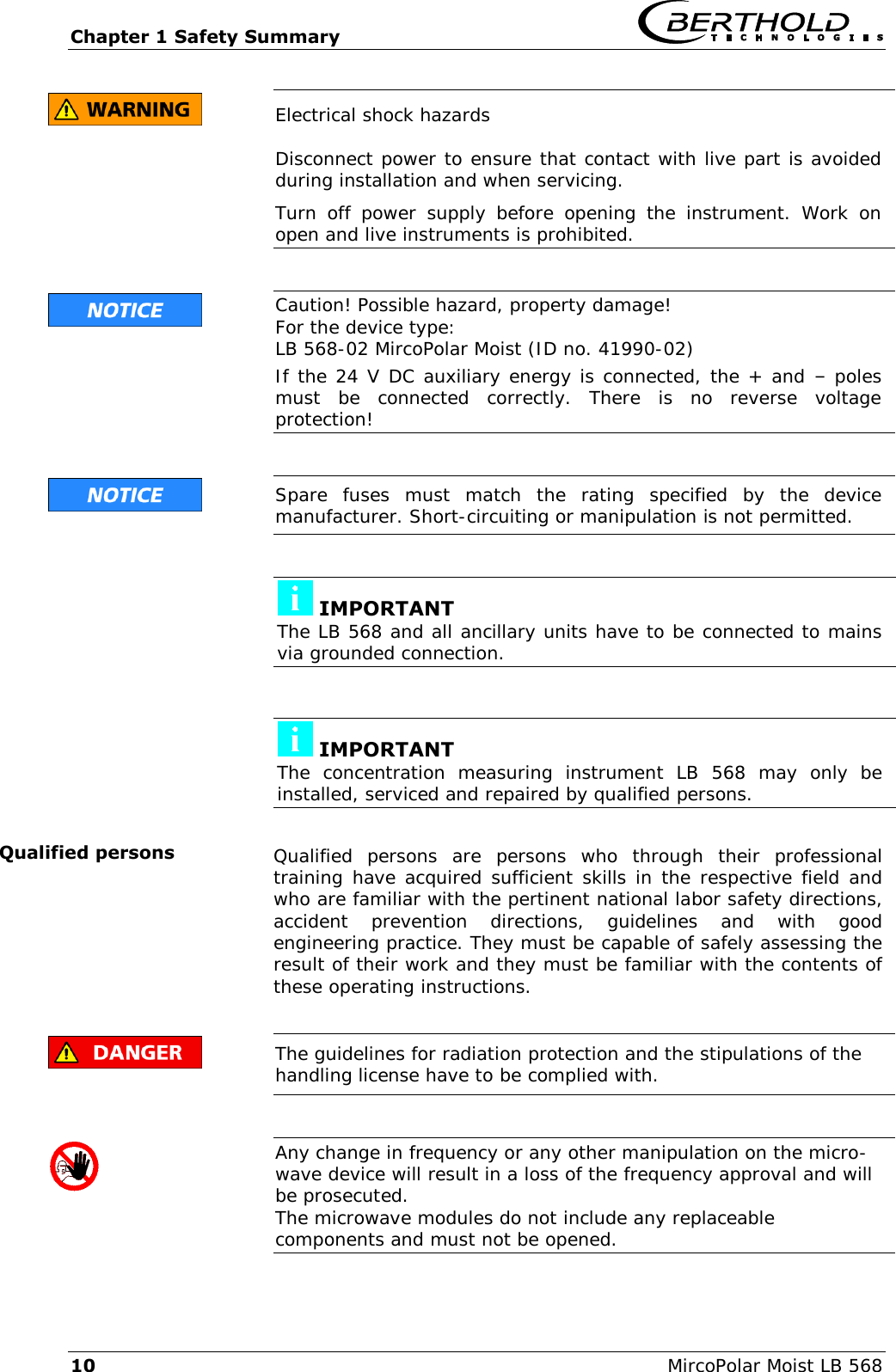 Chapter 1 Safety Summary   10  MircoPolar Moist LB 568  Electrical shock hazards Disconnect power to ensure that contact with live part is avoided during installation and when servicing. Turn  off  power  supply  before  opening  the  instrument.  Work  on open and live instruments is prohibited.    Caution! Possible hazard, property damage! For the device type: LB 568-02 MircoPolar Moist (ID no. 41990-02) If the 24 V DC auxiliary energy is connected, the + and &ndash; poles must  be  connected  correctly.  There  is  no  reverse  voltage protection!    Spare  fuses  must  match  the  rating  specified  by  the  device manufacturer. Short-circuiting or manipulation is not permitted.    IMPORTANT The LB 568 and all ancillary units have to be connected to mains via grounded connection.    IMPORTANT The  concentration  measuring  instrument  LB  568  may  only  be installed, serviced and repaired by qualified persons.  Qualified  persons  are  persons  who  through  their  professional training have acquired sufficient skills in the respective field and who are familiar with the pertinent national labor safety directions, accident  prevention  directions,  guidelines  and  with  good engineering practice. They must be capable of safely assessing the result of their work and they must be familiar with the contents of these operating instructions.   The guidelines for radiation protection and the stipulations of the handling license have to be complied with.    Any change in frequency or any other manipulation on the micro-wave device will result in a loss of the frequency approval and will be prosecuted. The microwave modules do not include any replaceable components and must not be opened.  Qualified persons 