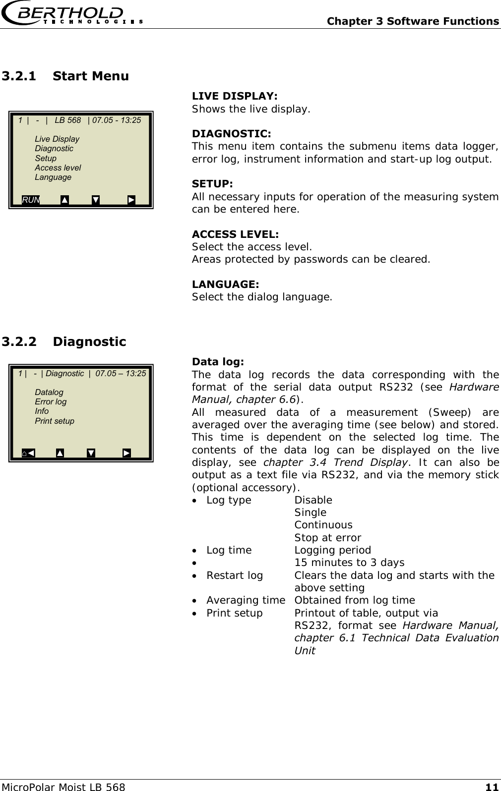   Chapter 3 Software Functions MicroPolar Moist LB 568 11 3.2.1 Start Menu   LIVE DISPLAY:  Shows the live display.    DIAGNOSTIC:  This menu item contains the submenu items data logger, error log, instrument information and start-up log output.    SETUP:  All necessary inputs for operation of the measuring system can be entered here.    ACCESS LEVEL: Select the access level. Areas protected by passwords can be cleared.    LANGUAGE:   Select the dialog language.  3.2.2 Diagnostic   Data log: The  data  log  records  the  data  corresponding  with  the format  of  the  serial  data  output  RS232  (see  Hardware Manual, chapter 6.6). All  measured  data  of  a  measurement  (Sweep)  are averaged over the averaging time (see below) and stored. This  time  is  dependent  on  the  selected  log  time.  The contents  of  the  data  log  can  be  displayed  on  the  live display,  see  chapter  3.4  Trend  Display.  It  can  also  be output as a text file via RS232, and via the memory stick (optional accessory).  Log type  Disable     Single     Continuous     Stop at error  Log time  Logging period    15 minutes to 3 days  Restart log  Clears the data log and starts with the     above setting  Averaging time  Obtained from log time  Print setup  Printout of table, output via  RS232,  format  see  Hardware  Manual, chapter  6.1  Technical  Data  Evaluation Unit     1  |   -   |   LB 568   | 07.05 - 13:25     Live Display   Diagnostic   Setup   Access level  Language  RUN         ▲          ▼            ►      1 |   -  |   LB 568  |  07.05 &ndash; 13:25       Live Display   Diagnostic   Setup   Access level  Language  RUN         ▲          ▼            ►      1 |   -  |   LB 568  |  07.05 &ndash; 13:25       Live Display   Diagnostic   Setup   Access level  Language  RUN         ▲          ▼            ►      1 |   -  |   LB 568  |  07.05 &ndash; 13:25       Live Display   Diagnostic   Setup   Access level  Language  RUN         ▲          ▼            ►      1 |   -  |   LB 568  |  07.05 &ndash; 13:25       Live Display   Diagnostic   Setup   Access level  Language  RUN         ▲          ▼            ►      1 |   -  |   LB 568  |  07.05 &ndash; 13:25       LLive Display   Diagnostic   Setup   Access level  Language  RUN         ▲          ▼            ►      1 |   -  |   LB 568  |  07.05 &ndash; 13:25       Live Display   Diagnostic   Setup   Access level  Language  RUN         ▲          ▼            ►      1 |   -  |   LB 568  |  07.05 &ndash; 13:25       Live Display   1 |   -  | Diagnostic  |  07.05 &ndash; 13:25       Datalog   Error log   Info   Print setup     ⌂◄         ▲          ▼            ►  