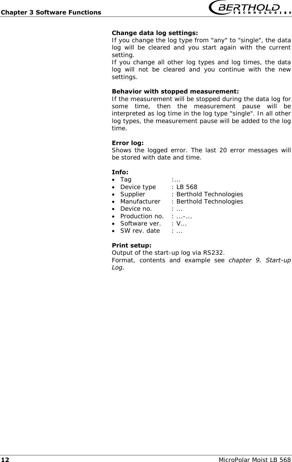 Chapter 3 Software Functions   12 MicroPolar Moist LB 568 Change data log settings: If you change the log type from "any" to "single", the data log  will  be cleared  and you  start  again  with  the current setting. If you change all other log types and log times, the data log  will  not  be  cleared  and  you  continue  with  the  new settings.  Behavior with stopped measurement: If the measurement will be stopped during the data log for some  time,  then  the  measurement  pause  will  be interpreted as log time in the log type "single". In all other log types, the measurement pause will be added to the log time.    Error log: Shows the logged error. The last 20 error messages will be stored with date and time.    Info:   Tag  :...  Device type  : LB 568  Supplier  : Berthold Technologies  Manufacturer  : Berthold Technologies  Device no.  : ...  Production no.  : ...-...  Software ver.  : V...  SW rev. date  : ...    Print setup: Output of the start-up log via RS232. Format,  contents  and  example  see  chapter  9.  Start-up Log.   