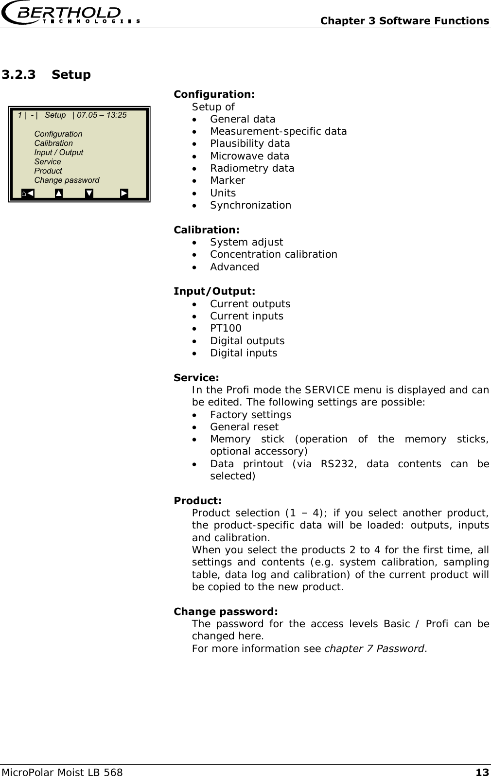   Chapter 3 Software Functions MicroPolar Moist LB 568 13 3.2.3 Setup Configuration: Setup of  General data  Measurement-specific data  Plausibility data  Microwave data  Radiometry data  Marker  Units  Synchronization  Calibration:  System adjust  Concentration calibration  Advanced  Input/Output:  Current outputs  Current inputs  PT100  Digital outputs  Digital inputs  Service: In the Profi mode the SERVICE menu is displayed and can be edited. The following settings are possible:  Factory settings  General reset  Memory  stick  (operation  of  the  memory  sticks, optional accessory)  Data  printout  (via  RS232,  data  contents  can  be selected)  Product: Product selection (1 &ndash; 4); if you select another product, the product-specific data will be loaded: outputs, inputs and calibration. When you select the products 2 to 4 for the first time, all settings and contents (e.g. system calibration, sampling table, data log and calibration) of the current product will be copied to the new product.  Change password: The password for the access levels Basic /  Profi can be changed here. For more information see chapter 7 Password.    1 |  - |   Setup   | 07.05 &ndash; 13:25       Configuration   Calibration   Input / Output   Service   Product   Change password   ⌂◄         ▲          ▼            ►  